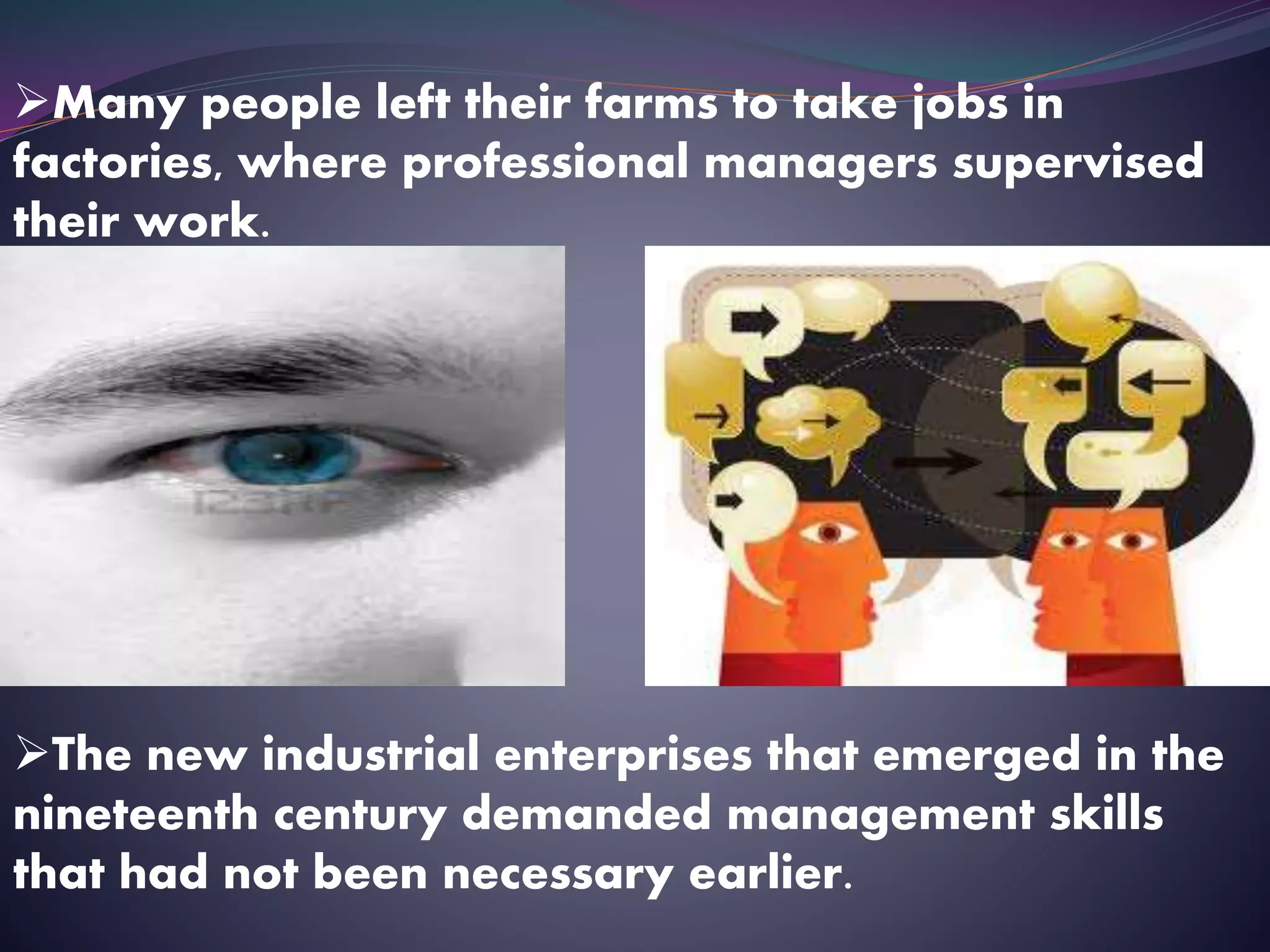 Many people left their farms to take jobs in
factories, where professional managers supervised
their work.
The new industrial enterprises that emerged in the
nineteenth century demanded management skills
that had not been necessary earlier.
 