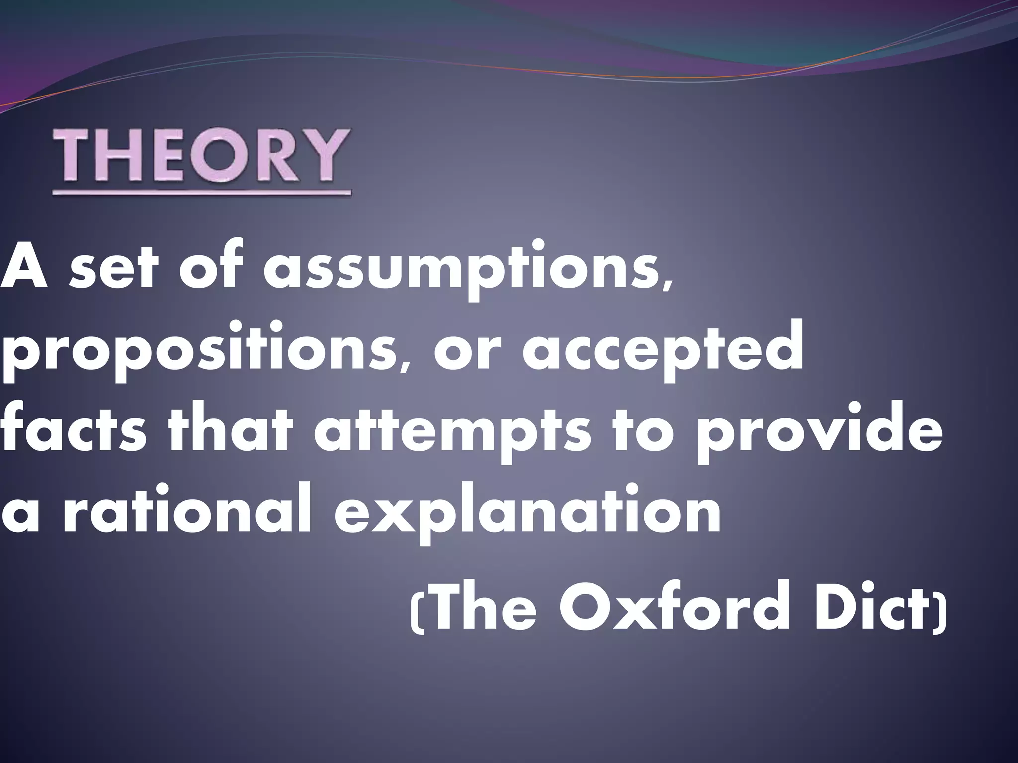 A set of assumptions,
propositions, or accepted
facts that attempts to provide
a rational explanation
(The Oxford Dict)
 