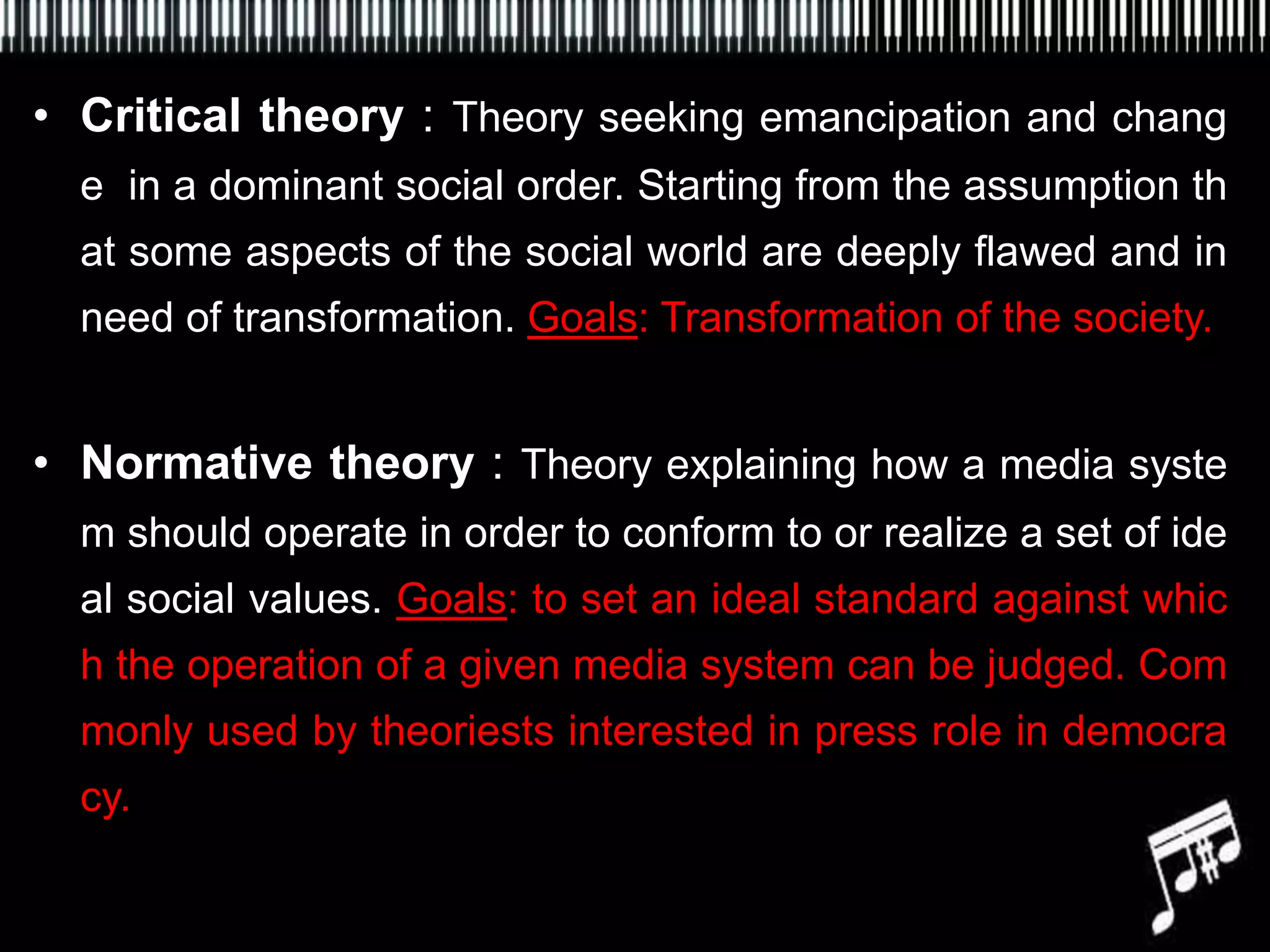 • Critical theory : Theory seeking emancipation and chang
  e in a dominant social order. Starting from the assumption th
  at some aspects of the social world are deeply flawed and in
  need of transformation. Goals: Transformation of the society.


• Normative theory : Theory explaining how a media syste
  m should operate in order to conform to or realize a set of ide
  al social values. Goals: to set an ideal standard against whic
  h the operation of a given media system can be judged. Com
  monly used by theoriests interested in press role in democra
  cy.
 