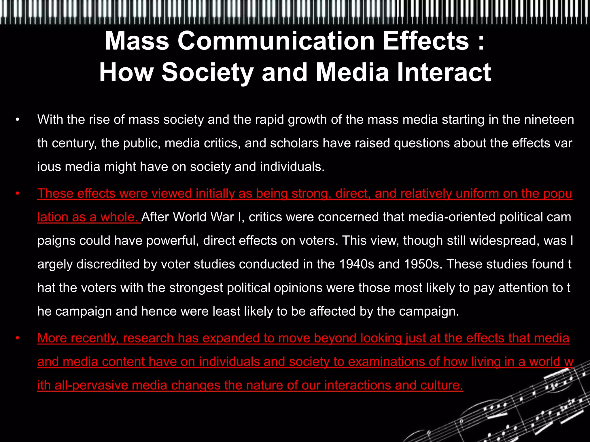 Mass Communication Effects :
               How Society and Media Interact
•                              f Media Effects
    With the rise of mass society and the rapid growth of the mass media starting in the nineteen
    th century, the public, media critics, and scholars have raised questions about the effects var
    ious media might have on society and individuals.

•   These effects were viewed initially as being strong, direct, and relatively uniform on the popu
    lation as a whole. After World War I, critics were concerned that media-oriented political cam
    paigns could have powerful, direct effects on voters. This view, though still widespread, was l
    argely discredited by voter studies conducted in the 1940s and 1950s. These studies found t
    hat the voters with the strongest political opinions were those most likely to pay attention to t
    he campaign and hence were least likely to be affected by the campaign.

•   More recently, research has expanded to move beyond looking just at the effects that media
    and media content have on individuals and society to examinations of how living in a world w
    ith all-pervasive media changes the nature of our interactions and culture.
 