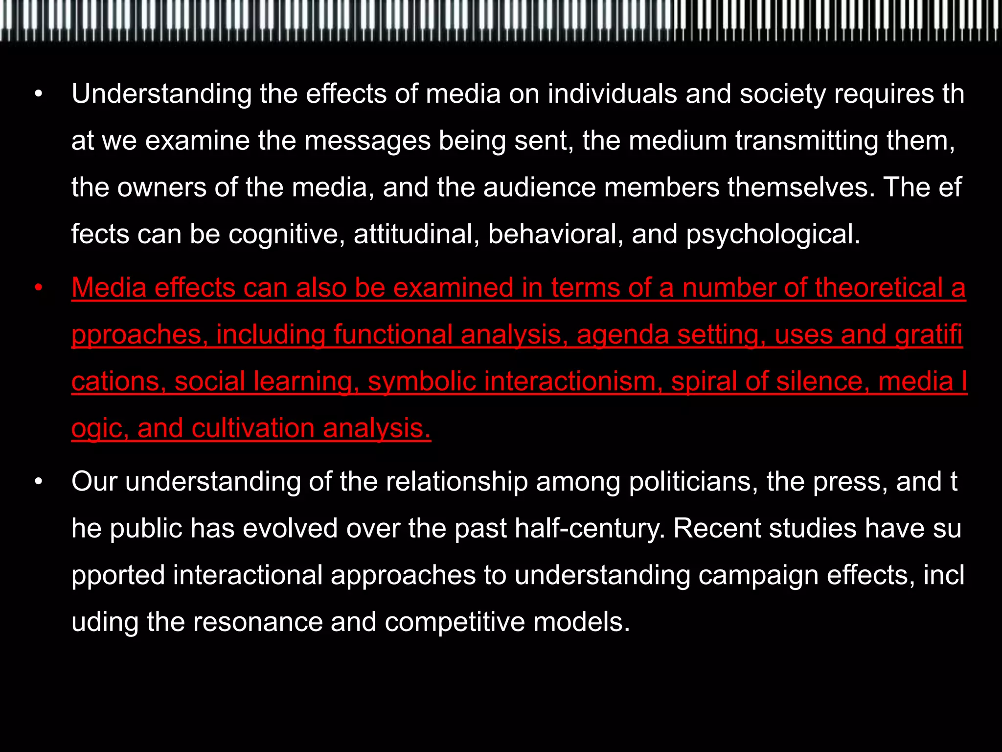 • Understanding the effects of media on individuals and society requires th
   at we examine the messages being sent, the medium transmitting them,
   the owners of the media, and the audience members themselves. The ef
   fects can be cognitive, attitudinal, behavioral, and psychological.
• Media effects can also be examined in terms of a number of theoretical a
   pproaches, including functional analysis, agenda setting, uses and gratifi
   cations, social learning, symbolic interactionism, spiral of silence, media l
   ogic, and cultivation analysis.
• Our understanding of the relationship among politicians, the press, and t
   he public has evolved over the past half-century. Recent studies have su
   pported interactional approaches to understanding campaign effects, incl
   uding the resonance and competitive models.
 
