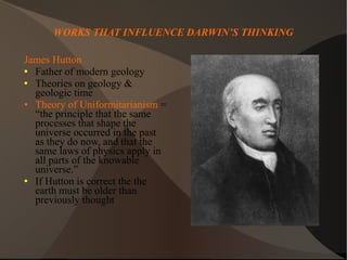 WORKS THAT INFLUENCE DARWIN’S THINKING James Hutton Father of modern geology Theories on geology & geologic time Theory of Uniformitarianism  = “the principle that the same processes that shape the universe occurred in the past as they do now, and that the same laws of physics apply in all parts of the knowable universe.”  If Hutton is correct the the earth must be older than previously thought 