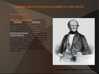 WORKS THAT INFLUENCE DARWIN’S THINKING Sir Charles Lyell Principles of Geology  is a book by the  Scottish  geologist  Charles  Lyell . Published in three volumes in 1830–33, it established Lyell's credentials as an important geological theorist and popularised the doctrine of  uniformitarianism  (first suggested by  James Hutton ). The central argument in  Principles  was that "the present is the key to the past:" That geological remains from the distant past can, and should, be explained by reference to geological processes now in operation and thus directly observable  Lyell visited Joggins Nova Scotia 