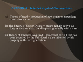 LAMARCK:   Inherited Acquired Characteristics Theory of need = production of new organ or appendage results from a need B) The Theory of Use or Disuse = organs remain active  as long as they are used, but disappear gradually with disuse C) Theory of Inherited Acquired Characteristics = all that has been acquired by the individual is also inherited by his progeny in the next generation 