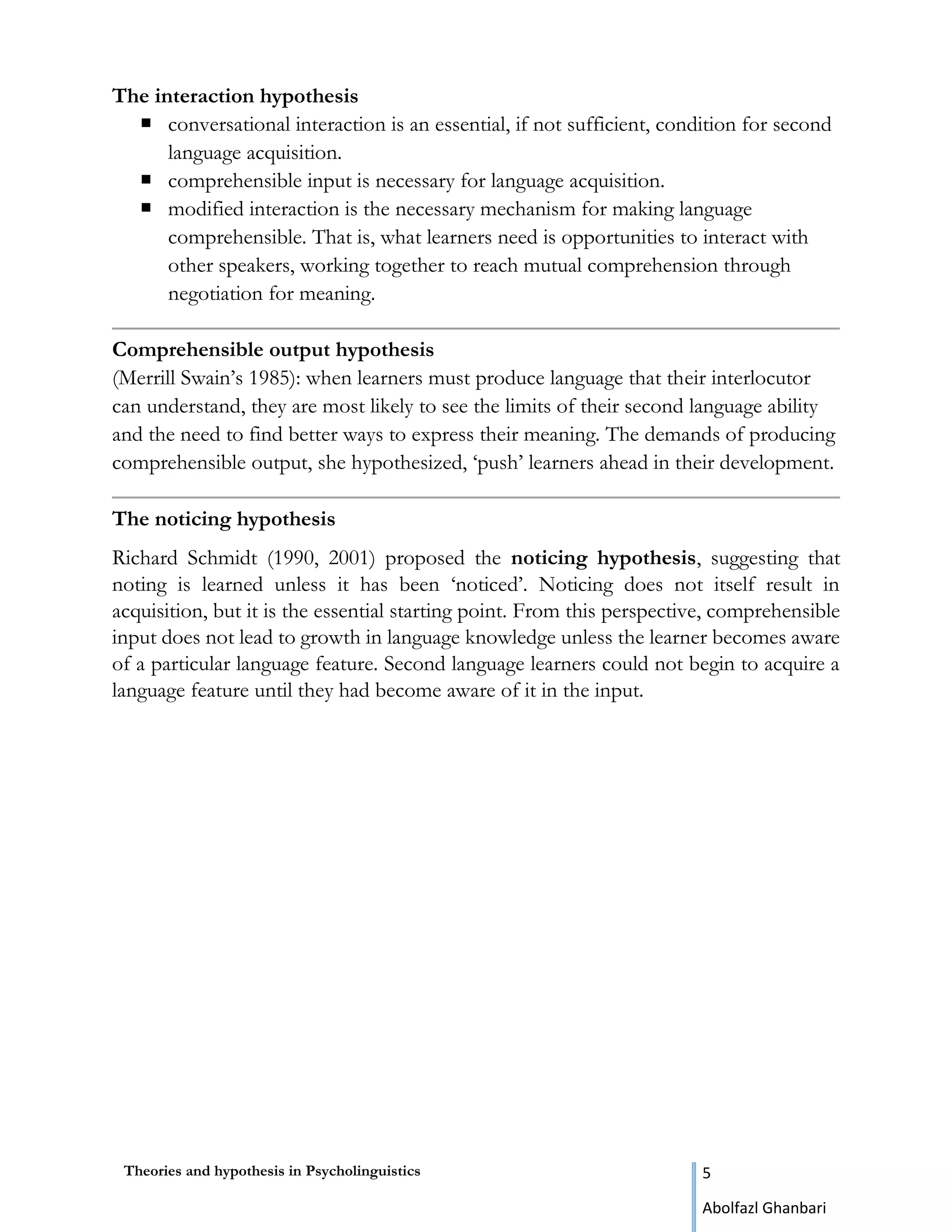 Theories and hypothesis in Psycholinguistics 5
Abolfazl Ghanbari
The interaction hypothesis
 conversational interaction is an essential, if not sufficient, condition for second
language acquisition.
 comprehensible input is necessary for language acquisition.
 modified interaction is the necessary mechanism for making language
comprehensible. That is, what learners need is opportunities to interact with
other speakers, working together to reach mutual comprehension through
negotiation for meaning.
Comprehensible output hypothesis
(Merrill Swain’s 1985): when learners must produce language that their interlocutor
can understand, they are most likely to see the limits of their second language ability
and the need to find better ways to express their meaning. The demands of producing
comprehensible output, she hypothesized, ‘push’ learners ahead in their development.
The noticing hypothesis
Richard Schmidt (1990, 2001) proposed the noticing hypothesis, suggesting that
noting is learned unless it has been ‘noticed’. Noticing does not itself result in
acquisition, but it is the essential starting point. From this perspective, comprehensible
input does not lead to growth in language knowledge unless the learner becomes aware
of a particular language feature. Second language learners could not begin to acquire a
language feature until they had become aware of it in the input.
 
