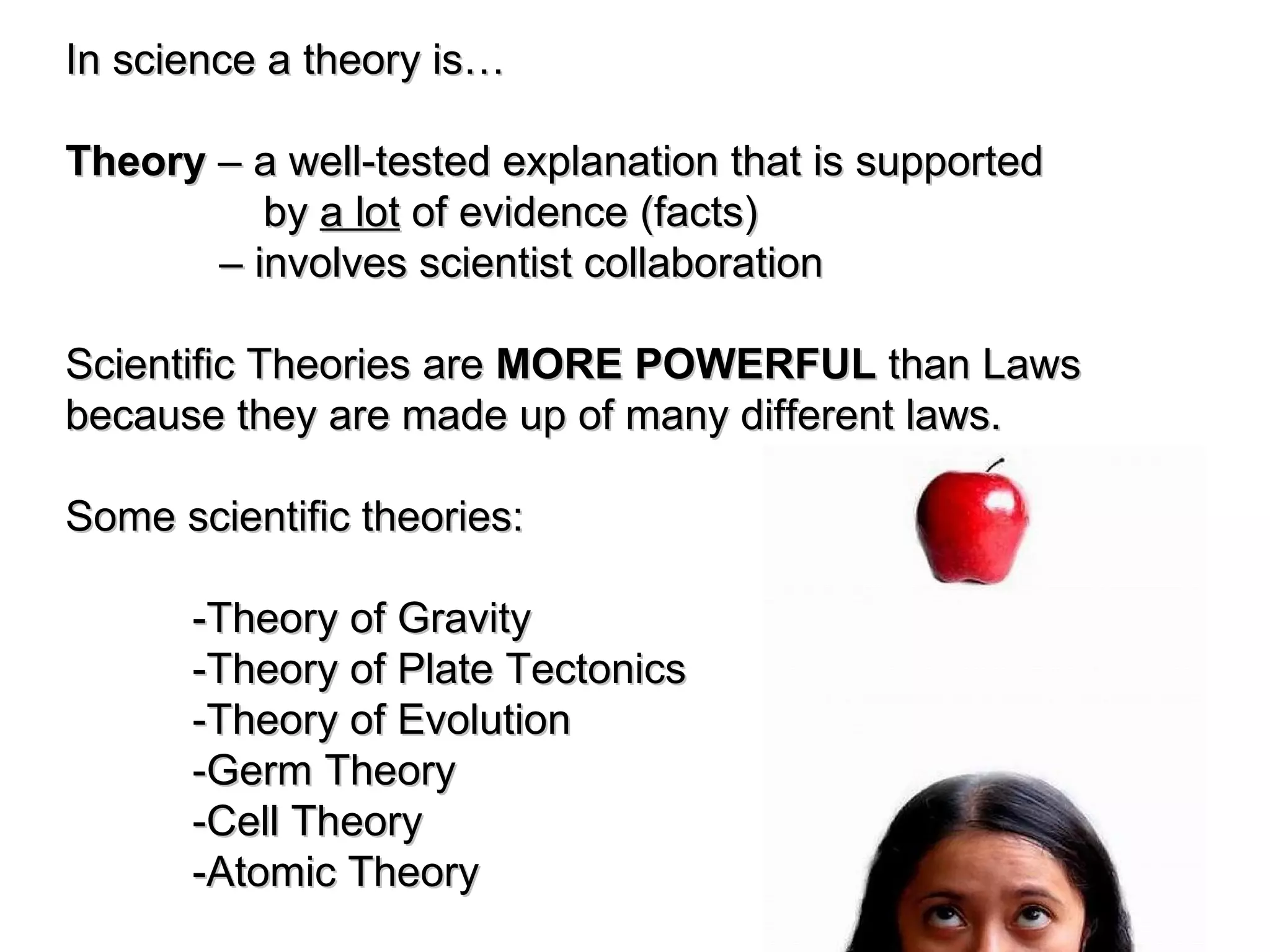 In science a theory is… Theory – a well-tested explanation that is supported by a lot of evidence (facts) – involves scientist collaboration Scientific Theories are MORE POWERFUL than Laws because they are made up of many different laws. Some scientific theories: -Theory of Gravity -Theory of Plate Tectonics -Theory of Evolution -Germ Theory -Cell Theory -Atomic Theory