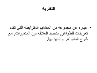 ‫النظريه‬


 ‫• عباره عن مجموعه من المفاهيم المترابطه التي تقدم‬
‫تعريفات للظواهر, بتحديد العالقه بين المتغيرات, مع‬
                          ‫شرح الضواهر والتنبؤ بها.‬
 