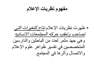 ‫مفهوم نظريات اإلعالم‬


 ‫• ظهرت نظريات اإلعالم نتاج للتغيرات التي‬
 ‫تصاحب وتعقب حركه المجتمعات االنسانيه‬
 ‫وهي جهد مثمر لعدد من الباحثين والدارسين‬
‫المتخصصين في تفسير ظواهر علوم اإلعالم‬
             ‫واالتصال وأثرها في المجتمع.‬
 