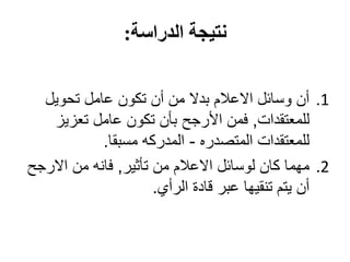 ‫نتيجة الدراسة:‬


  ‫1. أن وسائل االعالم بدال من أن تكون عامل تحويل‬
   ‫للمعتقدات, فمن األرجح بأن تكون عامل تعزيز‬
            ‫للمعتقدات المتصدره - المدركه مسبقا.‬
‫2. مهما كان لوسائل االعالم من تأثير, فانه من االرجح‬
                      ‫أن يتم تنقيها عبر قادة الرأي.‬
 