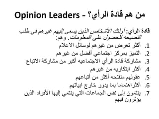 ‫من هم قادة الرأي؟ - ‪Opinion Leaders‬‬
 ‫قادة الرأي: أولئك األشخاص الذين يسعى إليهم غيرهم في طلب‬
               ‫النصيحه للحصول على المعلومات. وهم:‬
                     ‫أكثر تعرض من غيرهم لوسائل االعالم‬        ‫1.‬
                   ‫التميز بمركز اجتماعي أفضل من غيرهم‬         ‫2.‬
    ‫مشاركة قادة الرأي االجتماعيه أكبر من مشاركة االتباع‬       ‫3.‬
                                    ‫أكثر ابتكاريه من غيرهم‬    ‫4.‬
                             ‫عقولهم منفتحه أكثر من أتباعهم‬    ‫5.‬
                          ‫أكثراهتماما بما يدور خارج ابياتهم‬   ‫6.‬
   ‫ينتمون إلى نفس الجماعات التي ينتمي إليها األفراد الذين‬     ‫7.‬
                                               ‫يؤثرون فيهم‬
 