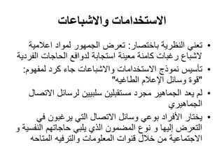 ‫االستخدامات واالشباعات‬
    ‫تعني النظرية باختصار: تعرض الجمهور لمواد اعالمية‬       ‫•‬
‫الشباع رغبات كامنة معينة استجابة لدوافع الحاجات الفردية‬
  ‫تأسيس نموذج االستخدامات واالشباعات جاء كرد لمفهوم:‬       ‫•‬
                             ‫"قوة وسائل اإلعالم الطاغيه"‬
    ‫لم يعد الجماهير مجرد مستقبلين سلبيين لرسائل االتصال‬    ‫•‬
                                              ‫الجماهيري‬
      ‫يختار األفراد بوعي وسائل االتصال التي يرغبون في‬      ‫•‬
‫التعرض إليها و نوع المضمون الذي يلبي حاجاتهم النفسية و‬
    ‫االجتماعية من خالل قنوات المعلومات والترفيه المتاحه‬
 