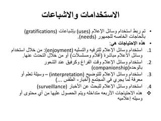 ‫االستخدامات واالشباعات‬
       ‫• تم ربط استخدام وسائل اإلعالم )‪ (uses‬بإشباعات )‪(gratifications‬‬
                                   ‫بالحاجات الخاصه للجمهور )‪.(needs‬‬
                                                    ‫• هذه اإلحتياجات هي:‬
‫1. استخدام وسائل اإلعالم للترفيه والتسليه )‪ :(enjoyment‬من خالل استخدام‬
      ‫وسائل االعالم مباشرة (أفالم ومسلسالت) أو من خالل التحدث عنها.‬
                  ‫2. استخدام وسائل اإلعالم وقت الفراغ وكرفيق عند الشعور‬
                                           ‫بالوحده)‪(companionship‬‬
     ‫3. استخدام وسائل اإلعالم للتوضيح )‪ – (interpretation‬وسيلة تعلم أو‬
                        ‫معرفة لما يجري في المجتمع (أخبار- الطقس ...)‬
               ‫4. استخدام وسائل اإلعالم للبحث عن األخبار )‪(surveillance‬‬
    ‫‪ ‬هذه االحتياجات األربعه متداخله ويتم الحصول عليها من أي محتوى أو‬
                                                        ‫وسيله إعالميه‬
 