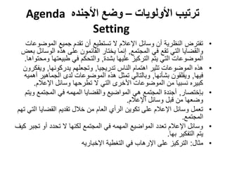 ‫ترتيب األولويات – وضع األجنده ‪Agenda‬‬
                ‫‪Setting‬‬
   ‫تفترض النظرية أن وسائل اإلعالم ال تستطيع أن تقدم جميع الموضوعات‬            ‫•‬
 ‫والقضايا التي تقع في المجتمع, إنما يختار القائمون على هذه الوسائل بعض‬
   ‫الموضوعات التي يتم التركيز عليها بشدة, والتحكم في طبيعتها ومحتواها.‬
  ‫هذه الموضوعات تثير اهتمام الناس تدريجيا, وتجعلهم يدركونها, ويفكرون‬          ‫•‬
   ‫فيها, ويقلقون بشأنها, وبالتالي تمثل هذه الموضوعات لدى الجماهير أهميه‬
       ‫كبيره نسبيا من الموضوعات األخرى التي ال تطرحها وسائل اإلعالم.‬
   ‫بإختصار, أجندة المجتمع هي المواضيع والقضايا المهمه في المجتمع ويتم‬         ‫•‬
                                            ‫وضعها من قبل وسائل اإلعالم.‬
‫تعمل وسائل اإلعالم على تكوين الرأي العام من خالل تقديم القضايا التي تهم‬       ‫•‬
                                                                 ‫المجتمع.‬
‫وسائل اإلعالم تعدد المواضيع المهمه في المجتمع لكنها ال تحدد أو تجبر كيف‬       ‫•‬
                                                           ‫يتم التفكير بها.‬
                          ‫مثال: التركيز على اإلرهاب في التغطية اإلخباريه‬      ‫•‬
 