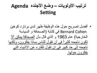‫ترتيب األولويات – وضع األجنده ‪Agenda‬‬
             ‫‪Setting‬‬

 ‫• أفضل تصريح حول هذه الوظيفة ظهر لدى برنارد كوهين‬
         ‫‪ Bernard Cohen‬في كتابة (الصحافة و السياسة‬
  ‫الخارجية) عام 3691 و الذي قال بأن الصحافة يمكن أال‬
‫تكون ناجحه كثيرا ً في أن تقول للناس بماذا يفكرون، ولكنها‬
    ‫ناجحه إلى حد كبير في ان تقول للقارء عن االشياء التي‬
                                           ‫يفكرون حولها.‬
 