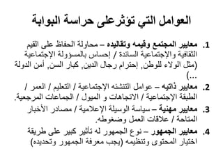 ‫العوامل التي تؤثرعلى حراسة البوابة‬
     ‫معايير المجتمع وقيمه وتقاليده – محاولة الحفاظ على القيم‬      ‫1.‬
    ‫الثقافية واإلجتماعية السائدة / إحساس بالمسؤولة اإلجتماعية‬
‫(مثل الوالء للوطن, إحترام رجال الدين, كبار السن, أمن الدولة‬
                                                           ‫...)‬
    ‫معايير ذاتيه – عوامل التنشئه اإلجتماعية / التعليم / العمر /‬   ‫2.‬
‫الطبقة اإلجتماعية / االتجاهات و الميول / الجماعات المرجعية.‬
     ‫معايير مهنية – سياسة الوسيلة اإلعالمية / مصادر األخبار‬       ‫3.‬
                             ‫المتاحة / عالقات العمل وضغوطه.‬
     ‫معايير الجمهور – نوع الجمهور له تأثير كبير على طريقة‬         ‫4.‬
      ‫اختيار المحتوى وتنظيمه (يجب معرفة الجمهور وتحديده)‬
 