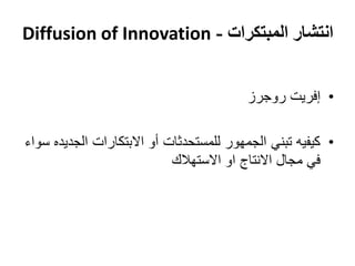 ‫انتشار المبتكرات - ‪Diffusion of Innovation‬‬


                                         ‫• إفريت روجرز‬

‫• كيفيه تبني الجمهور للمستحدثات أو االبتكارات الجديده سواء‬
                            ‫في مجال االنتاج او االستهالك‬
 