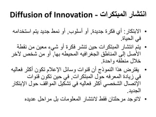 ‫انتشار المبتكرات - ‪Diffusion of Innovation‬‬
 ‫االبتكار: أي فكرة جديدة, أو أسلوب, أو نمط جديد يتم استخدامه‬     ‫•‬
                                                   ‫في الحياة.‬
   ‫يتم انتشار المبتكرات حين تنشر فكرة أو شيء معين من نقطة‬        ‫•‬
‫األصل إلى المناطق الجغرافيه المحيطه بها, أو من شخص آلخر‬
                                         ‫خالل منطقه واحدة.‬
‫يفترض هذا النموذج أن قنوات وسائل اإلعالم تكون أكثر فعاليه‬        ‫•‬
        ‫في زيادة المعرفه حول المبتكرات, في حين تكون قنوات‬
‫اإلتصال الشخصي أكثر فعاليه في تشكيل المواقف حول اإلبتكار‬
                                                       ‫الجديد.‬
       ‫التوجد مرحلتان فقط النتشار المعلومات بل مراحل عديده‬       ‫•‬
 