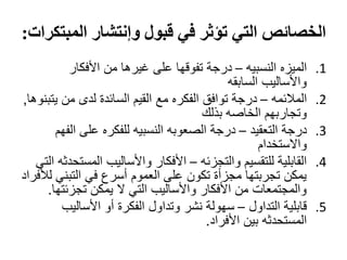 ‫الخصائص التي تؤثر في قبول وإنتشار المبتكرات:‬
           ‫الميزه النسبيه – درجة تفوقها على غيرها من األفكار‬      ‫1.‬
                                             ‫واألساليب السابقه‬
‫المالئمه – درجة توافق الفكره مع القيم السائدة لدى من يتبنوها,‬     ‫2.‬
                                        ‫وتجاربهم الخاصه بذلك‬
        ‫درجة التعقيد – درجة الصعوبه النسبيه للفكره على الفهم‬      ‫3.‬
                                                    ‫واالستخدام‬
   ‫القابلية للتقسيم والتجزئه – األفكار واألساليب المستحدثه التي‬   ‫4.‬
‫يمكن تجربتها مجزأة تكون على العموم أسرع في التبني لألفراد‬
      ‫والمجتمعات من األفكار واألساليب التي ال يمكن تجزئتها.‬
         ‫قابلية التداول – سهولة نشر وتداول الفكرة أو األساليب‬     ‫5.‬
                                        ‫المستحدثه بين األفراد.‬
 