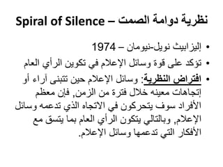 ‫نظرية دوامة الصمت – ‪Spiral of Silence‬‬
                      ‫• إليزابيث نويل-نيومان – 4791‬
  ‫• تؤكد على قوة وسائل اإلعالم في تكوين الرأي العام‬
  ‫• افتراض النظرية: وسائل اإلعالم حين تتبنى آراء أو‬
      ‫إتجاهات معينه خالل فترة من الزمن, فإن معظم‬
‫األفراد سوف يتحركون في االتجاه الذي تدعمه وسائل‬
     ‫اإلعالم, وبالتالي يتكون الرأي العام بما يتسق مع‬
                  ‫األفكار التي تدعمها وسائل اإلعالم.‬
 