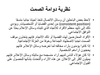‫نظرية دوامة الصمت‬
        ‫الحظ بعض الباحثين أن وسائل االتصال تتخذ أحيانا جانبا متسقا‬       ‫•‬
   ‫)‪ (consistent position‬من إحدى القضايا أو الشخصيات, ويؤدي‬
  ‫ذلك إلى تأييد معظم األفراد لالتجاه الذي تتبناه وسائل اإلعالم بحثا عن‬
                                                    ‫التوافق االجتماعي.‬
   ‫األفراد المعارضين لهذه القضية أو ذلك االتجاه, فإنهم يتخذون موقف‬       ‫•‬
          ‫الصمت تجنبا الضطهاد الجماعة وخوفا من العزلة اإلجتماعية.‬
         ‫إذا كانوا يؤمنون بآراء مخالفه لما تعرضه وسائل اإلعالم, فأنهم‬    ‫•‬
                                            ‫يحجبون آراءهم الشخصية.‬
‫إذا كان هؤالء الناس لديهم آراء منسجمه مع ماتبثه وسائل اإلعالم, فإنهم‬     ‫•‬
‫يميلون أكثر إلى اإلعالن عن هذه اآلراء والتحدث بشأنها للحصول على‬
                                                     ‫القبول اإلجتماعي.‬
 