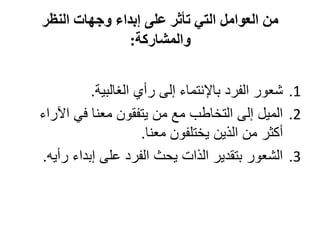‫من العوامل التي تأثر على إبداء وجهات النظر‬
               ‫والمشاركة:‬


          ‫1. شعور الفرد باإلنتماء إلى رأي الغالبية.‬
‫2. الميل إلى التخاطب مع من يتفقون معنا في اآلراء‬
                     ‫أكثر من الذين يختلفون معنا.‬
‫3. الشعور بتقدير الذات يحث الفرد على إبداء رأيه.‬
 