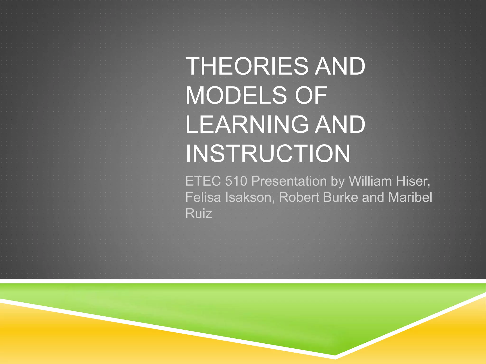 THEORIES AND
MODELS OF
LEARNING AND
INSTRUCTION
ETEC 510 Presentation by William Hiser,
Felisa Isakson, Robert Burke and Maribel
Ruiz
 