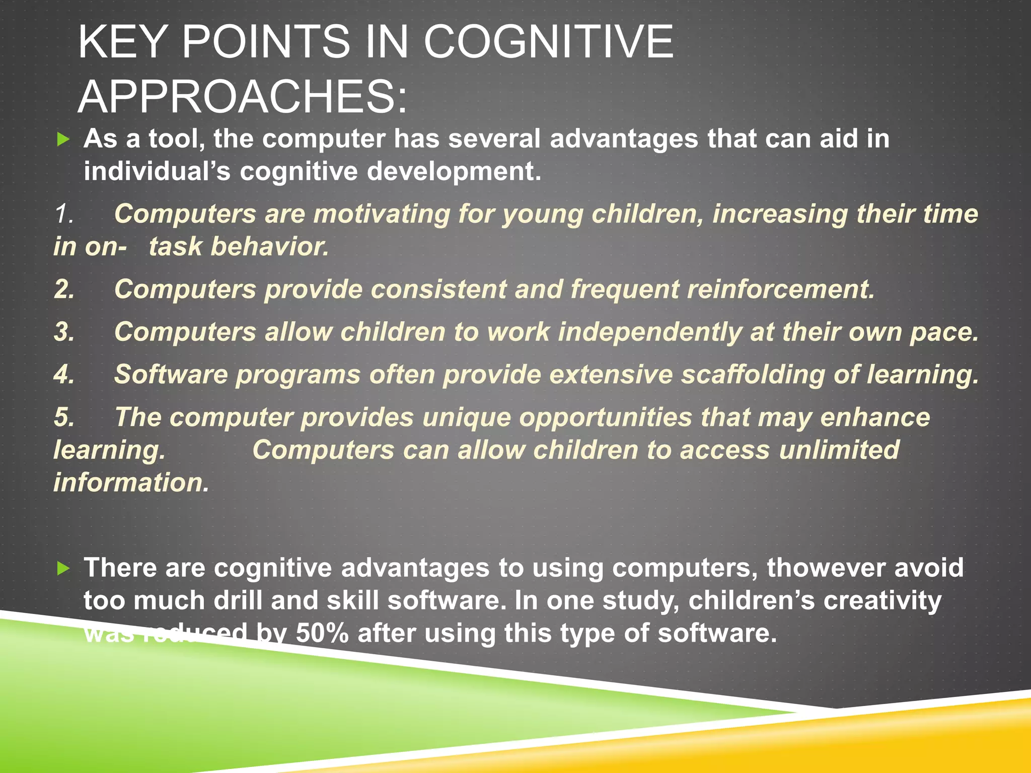 KEY POINTS IN COGNITIVE
APPROACHES:
 As a tool, the computer has several advantages that can aid in
individual’s cognitive development.
1. Computers are motivating for young children, increasing their time
in on- task behavior.
2. Computers provide consistent and frequent reinforcement.
3. Computers allow children to work independently at their own pace.
4. Software programs often provide extensive scaffolding of learning.
5. The computer provides unique opportunities that may enhance
learning. Computers can allow children to access unlimited
information.
 There are cognitive advantages to using computers, thowever avoid
too much drill and skill software. In one study, children’s creativity
was reduced by 50% after using this type of software.
 