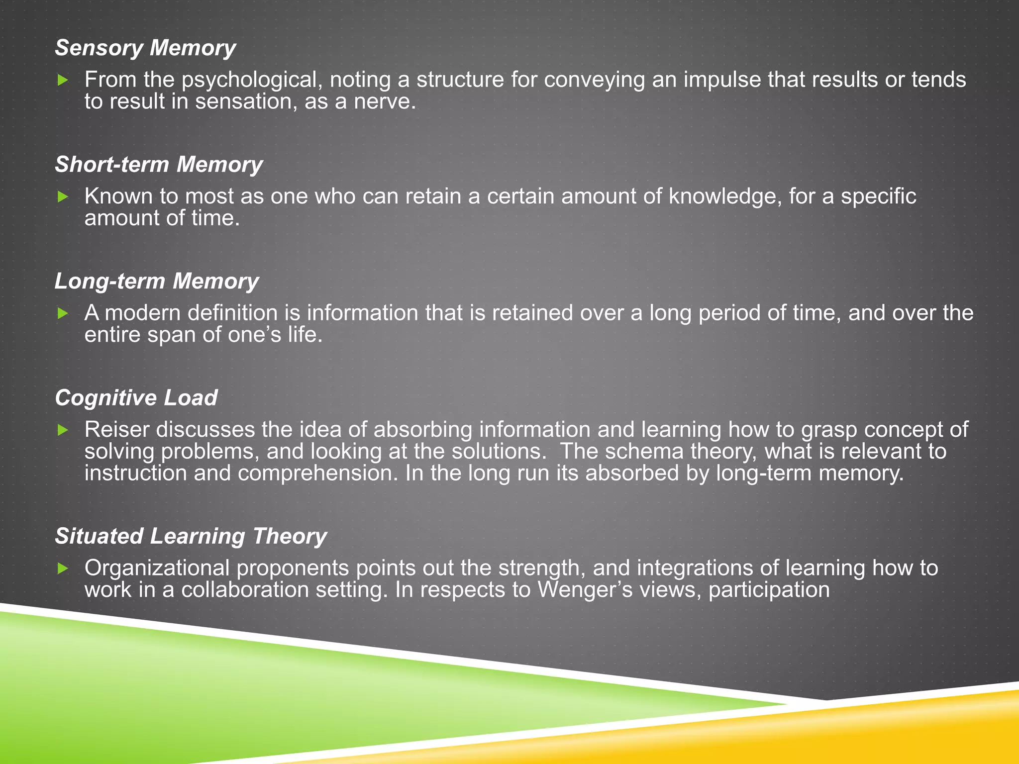 Sensory Memory
 From the psychological, noting a structure for conveying an impulse that results or tends
to result in sensation, as a nerve.
Short-term Memory
 Known to most as one who can retain a certain amount of knowledge, for a specific
amount of time.
Long-term Memory
 A modern definition is information that is retained over a long period of time, and over the
entire span of one’s life.
Cognitive Load
 Reiser discusses the idea of absorbing information and learning how to grasp concept of
solving problems, and looking at the solutions. The schema theory, what is relevant to
instruction and comprehension. In the long run its absorbed by long-term memory.
Situated Learning Theory
 Organizational proponents points out the strength, and integrations of learning how to
work in a collaboration setting. In respects to Wenger’s views, participation
 