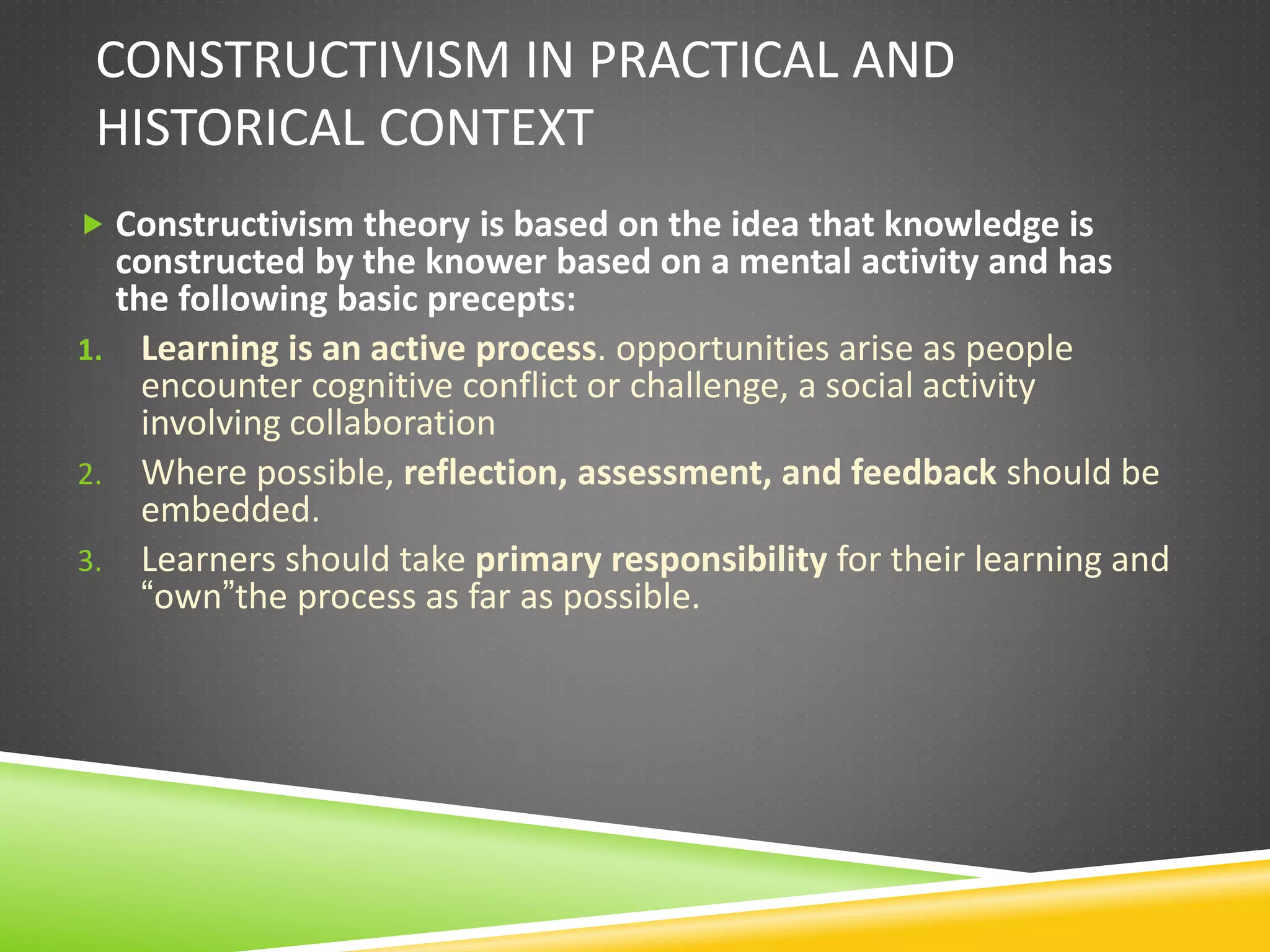 CONSTRUCTIVISM IN PRACTICAL AND
HISTORICAL CONTEXT
 Constructivism theory is based on the idea that knowledge is
constructed by the knower based on a mental activity and has
the following basic precepts:
1. Learning is an active process. opportunities arise as people
encounter cognitive conflict or challenge, a social activity
involving collaboration
2. Where possible, reflection, assessment, and feedback should be
embedded.
3. Learners should take primary responsibility for their learning and
“own”the process as far as possible.
 
