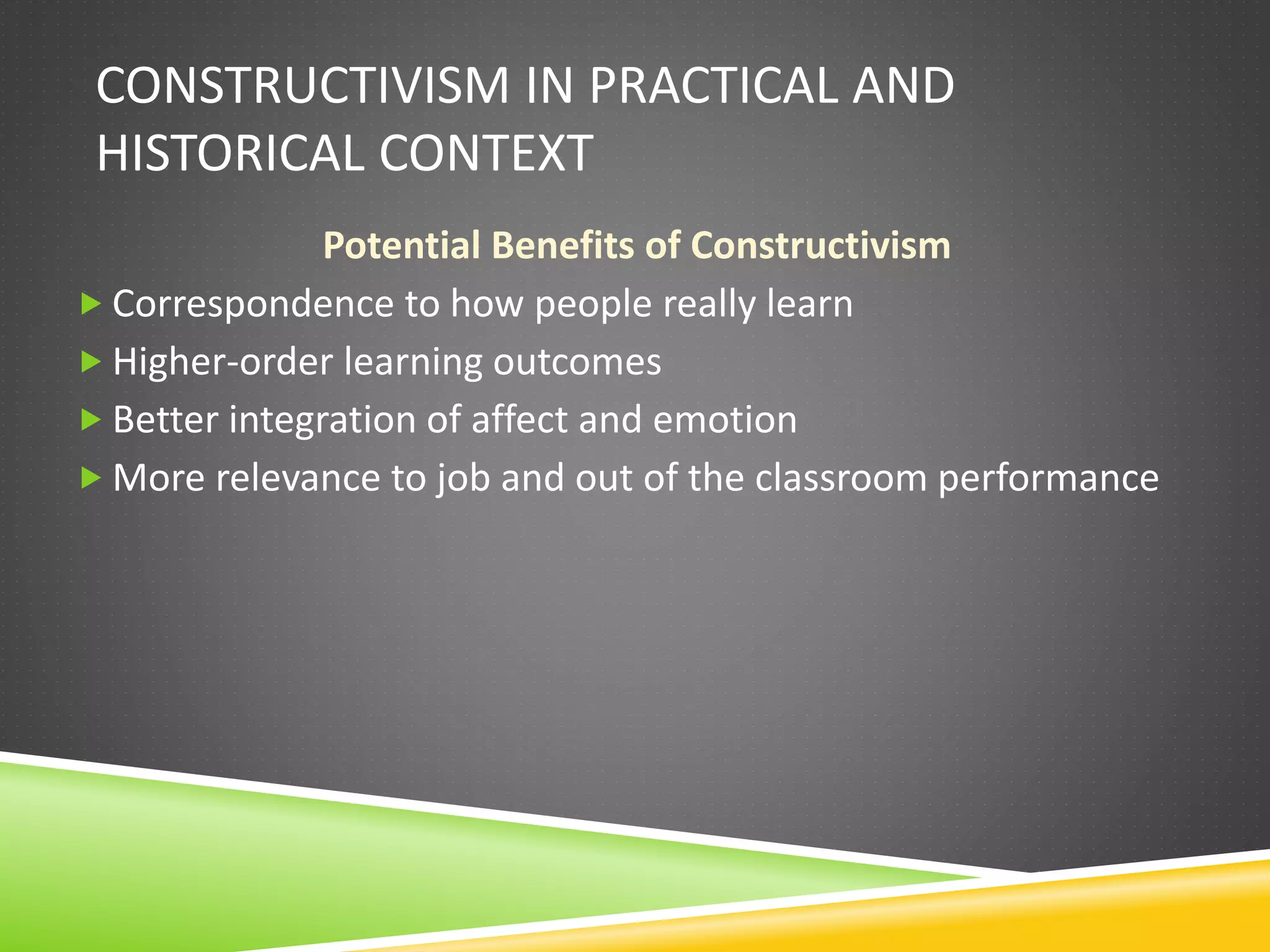 CONSTRUCTIVISM IN PRACTICAL AND
HISTORICAL CONTEXT
Potential Benefits of Constructivism
 Correspondence to how people really learn
 Higher-order learning outcomes
 Better integration of affect and emotion
 More relevance to job and out of the classroom performance
 