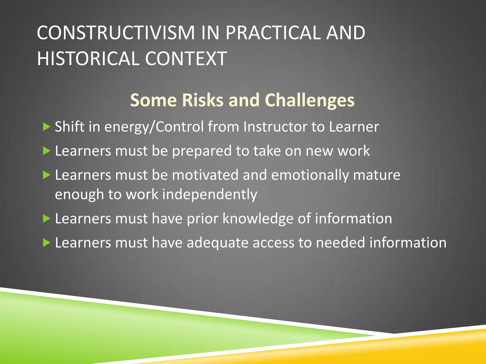 CONSTRUCTIVISM IN PRACTICAL AND
HISTORICAL CONTEXT
Some Risks and Challenges
 Shift in energy/Control from Instructor to Learner
 Learners must be prepared to take on new work
 Learners must be motivated and emotionally mature
enough to work independently
 Learners must have prior knowledge of information
 Learners must have adequate access to needed information
 