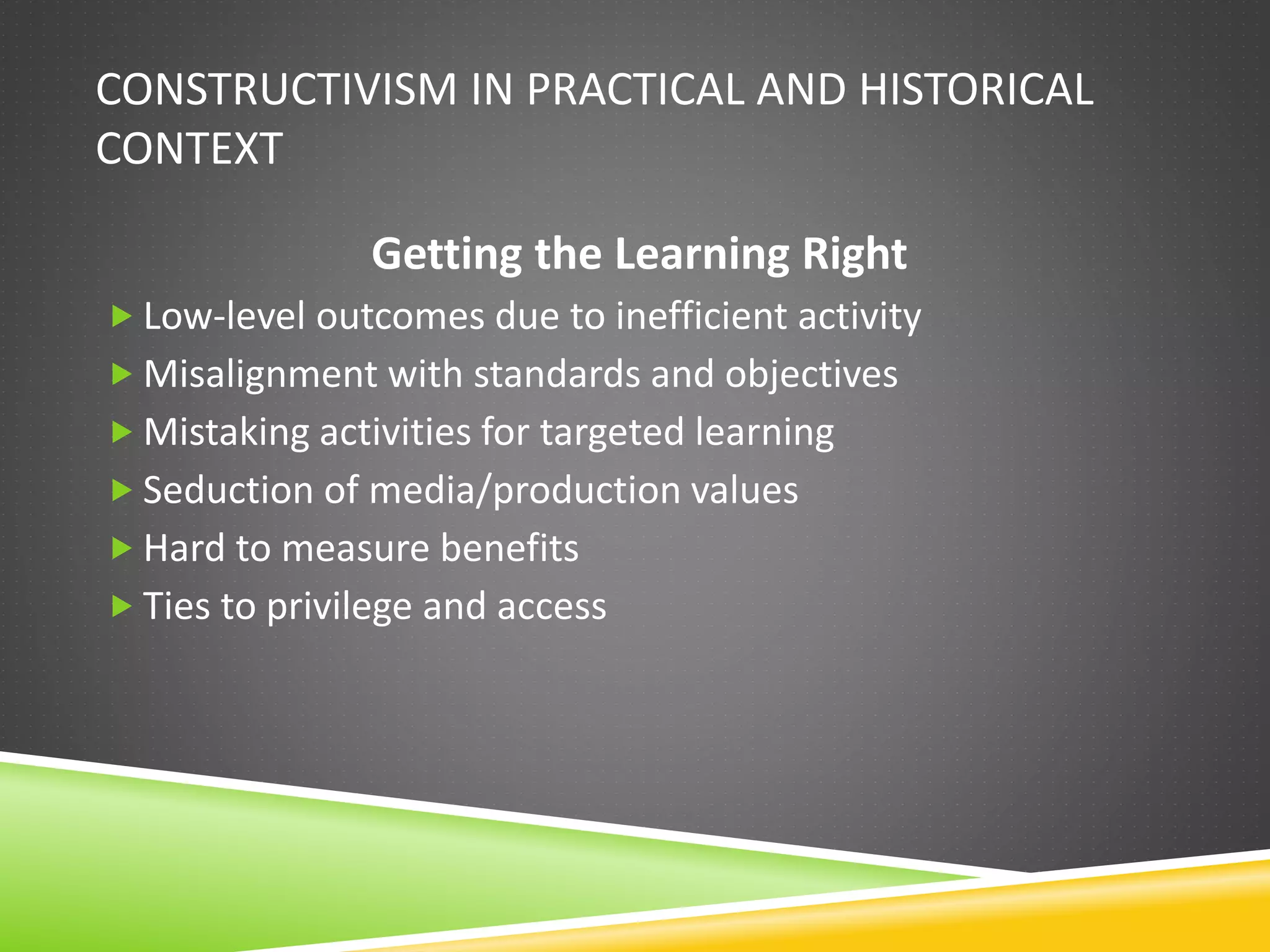 CONSTRUCTIVISM IN PRACTICAL AND HISTORICAL
CONTEXT
Getting the Learning Right
 Low-level outcomes due to inefficient activity
 Misalignment with standards and objectives
 Mistaking activities for targeted learning
 Seduction of media/production values
 Hard to measure benefits
 Ties to privilege and access
 