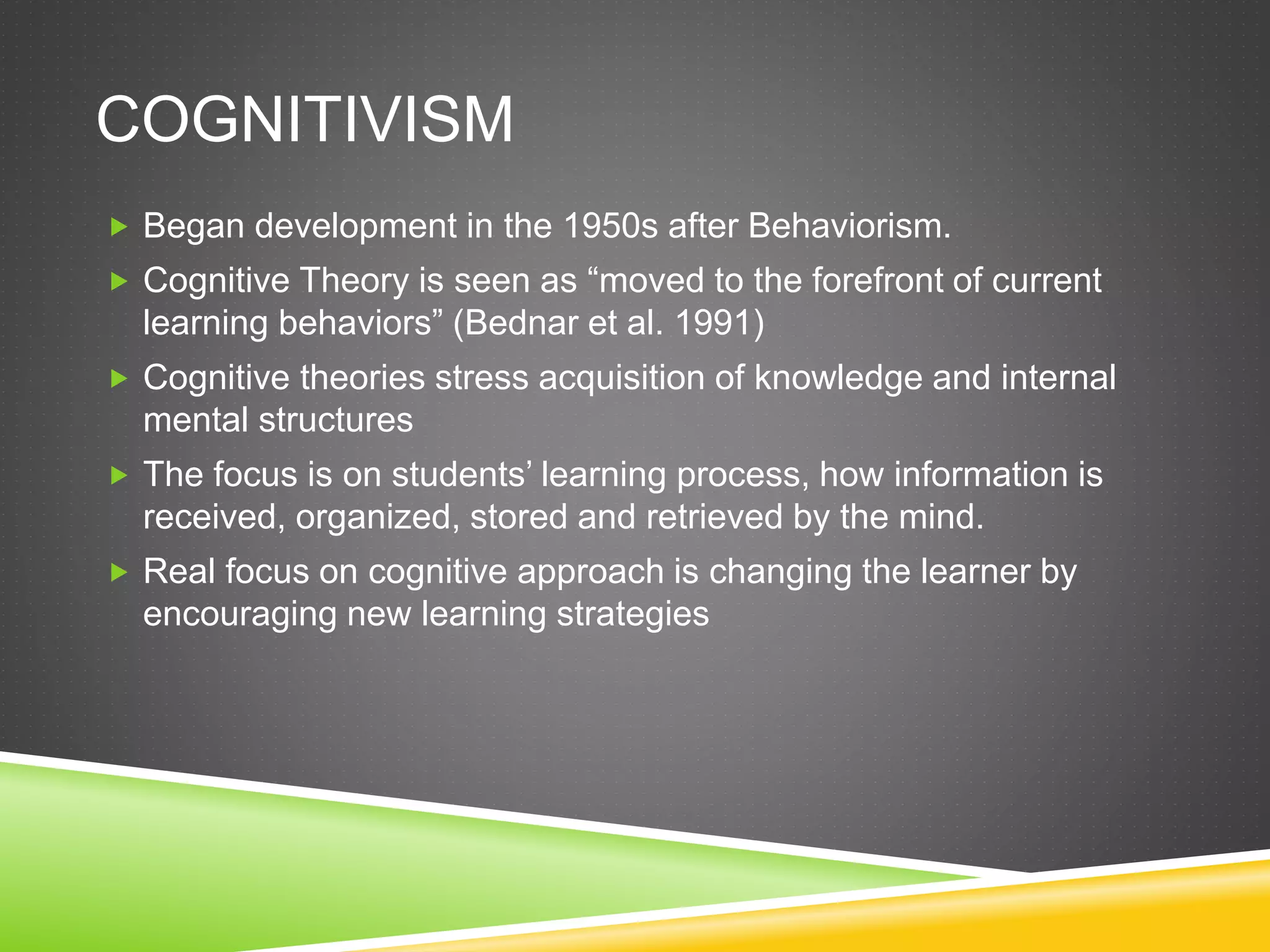 COGNITIVISM
 Began development in the 1950s after Behaviorism.
 Cognitive Theory is seen as “moved to the forefront of current
learning behaviors” (Bednar et al. 1991)
 Cognitive theories stress acquisition of knowledge and internal
mental structures
 The focus is on students’ learning process, how information is
received, organized, stored and retrieved by the mind.
 Real focus on cognitive approach is changing the learner by
encouraging new learning strategies
 