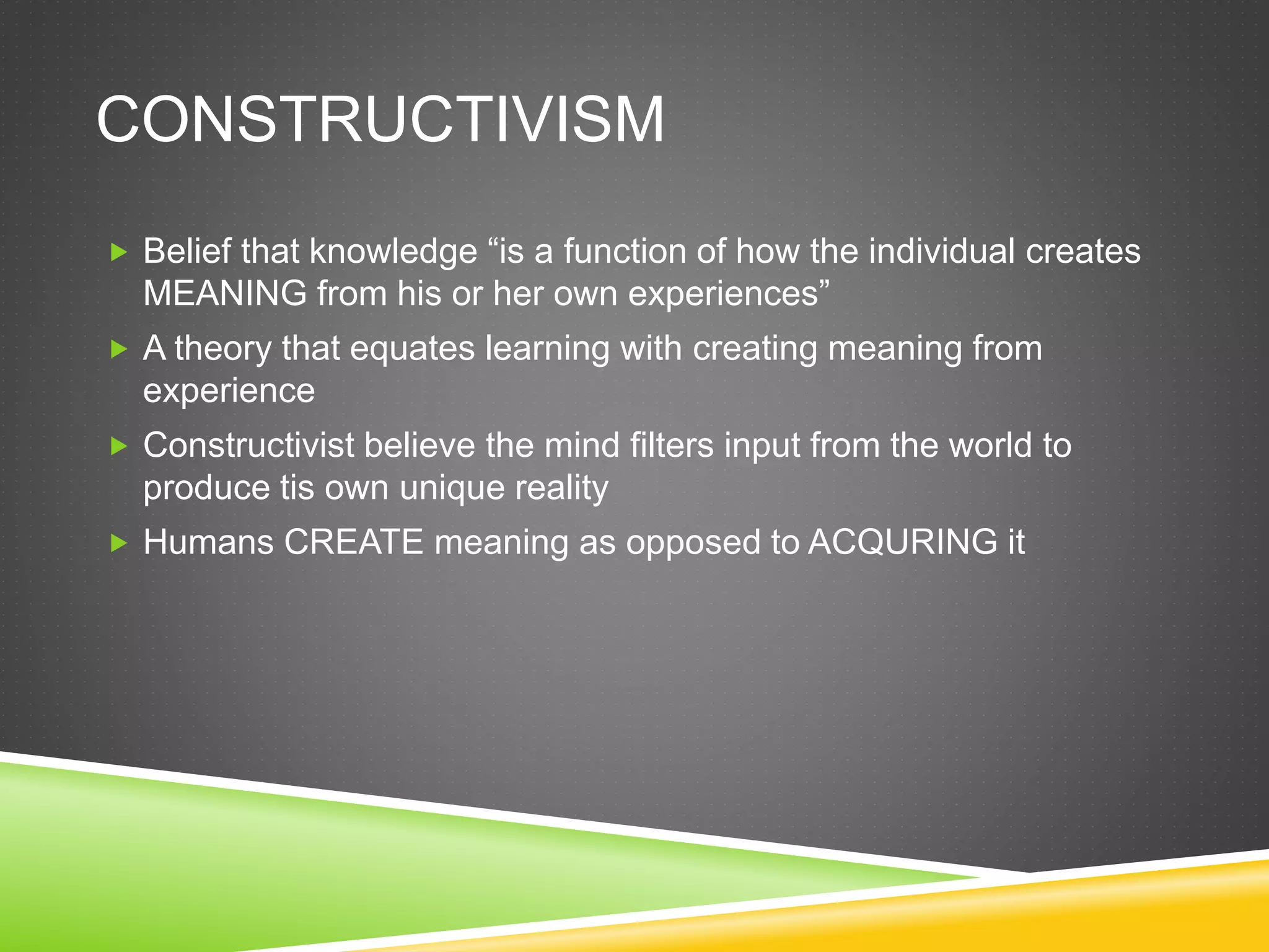 CONSTRUCTIVISM
 Belief that knowledge “is a function of how the individual creates
MEANING from his or her own experiences”
 A theory that equates learning with creating meaning from
experience
 Constructivist believe the mind filters input from the world to
produce tis own unique reality
 Humans CREATE meaning as opposed to ACQURING it
 