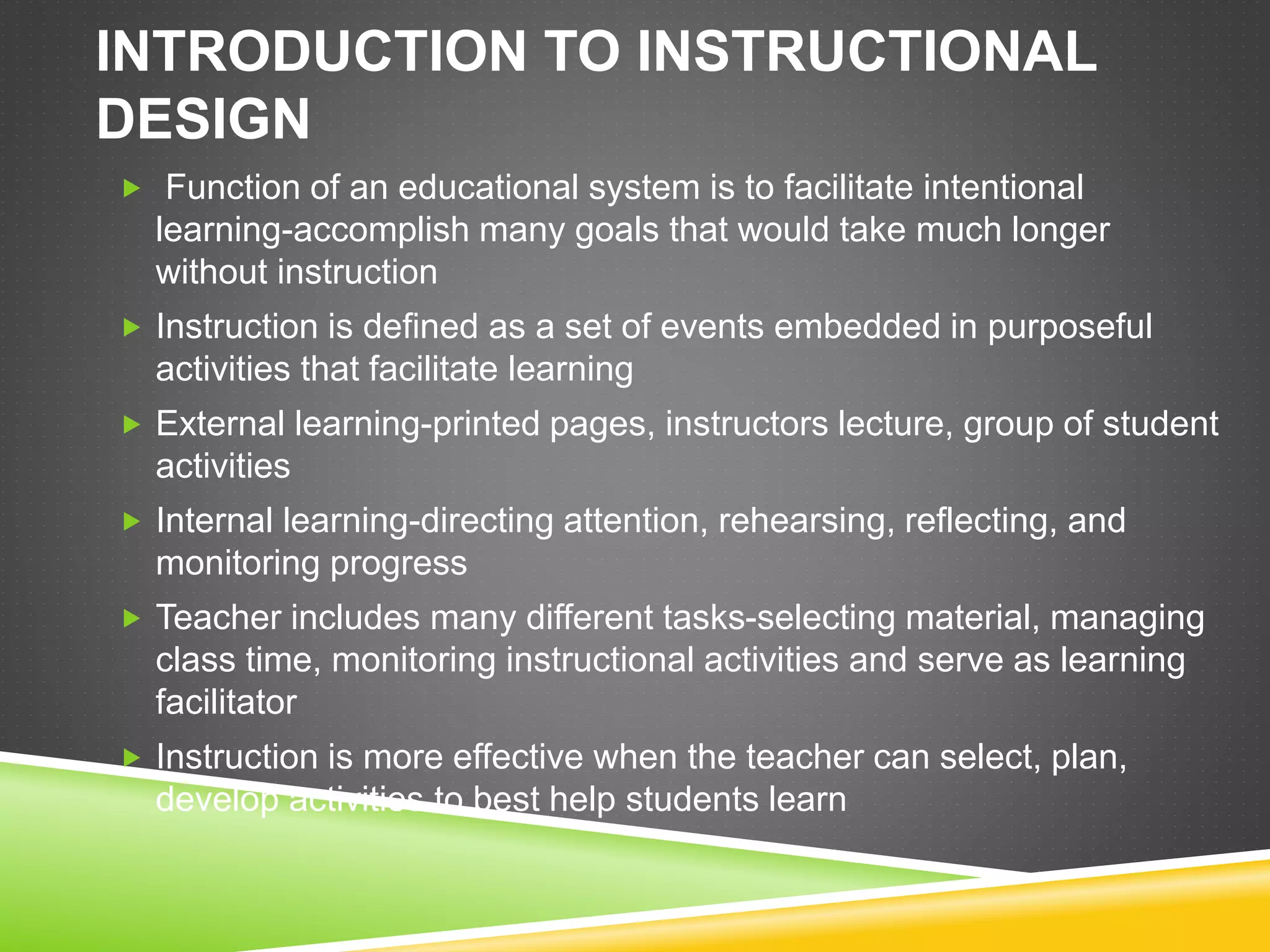 INTRODUCTION TO INSTRUCTIONAL
DESIGN
 Function of an educational system is to facilitate intentional
learning-accomplish many goals that would take much longer
without instruction
 Instruction is defined as a set of events embedded in purposeful
activities that facilitate learning
 External learning-printed pages, instructors lecture, group of student
activities
 Internal learning-directing attention, rehearsing, reflecting, and
monitoring progress
 Teacher includes many different tasks-selecting material, managing
class time, monitoring instructional activities and serve as learning
facilitator
 Instruction is more effective when the teacher can select, plan,
develop activities to best help students learn
 
