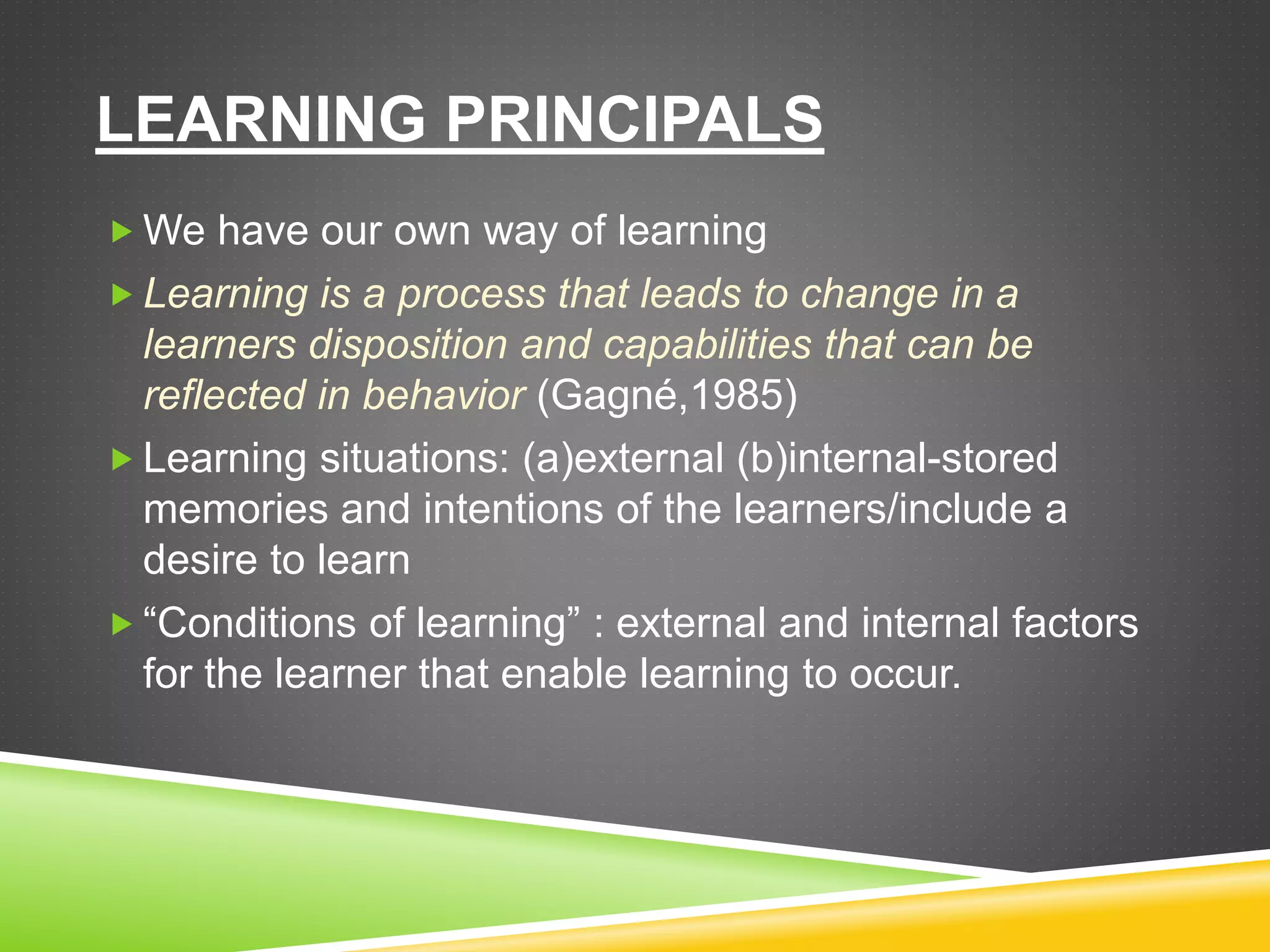LEARNING PRINCIPALS
 We have our own way of learning
 Learning is a process that leads to change in a
learners disposition and capabilities that can be
reflected in behavior (Gagné,1985)
 Learning situations: (a)external (b)internal-stored
memories and intentions of the learners/include a
desire to learn
 “Conditions of learning” : external and internal factors
for the learner that enable learning to occur.
 