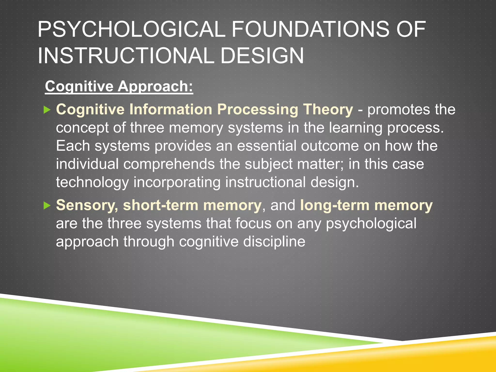 PSYCHOLOGICAL FOUNDATIONS OF
INSTRUCTIONAL DESIGN
Cognitive Approach:
 Cognitive Information Processing Theory - promotes the
concept of three memory systems in the learning process.
Each systems provides an essential outcome on how the
individual comprehends the subject matter; in this case
technology incorporating instructional design.
 Sensory, short-term memory, and long-term memory
are the three systems that focus on any psychological
approach through cognitive discipline
 