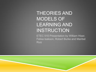 THEORIES AND
MODELS OF
LEARNING AND
INSTRUCTION
ETEC 510 Presentation by William Hiser,
Felisa Isakson, Robert Burke and Maribel
Ruiz
 