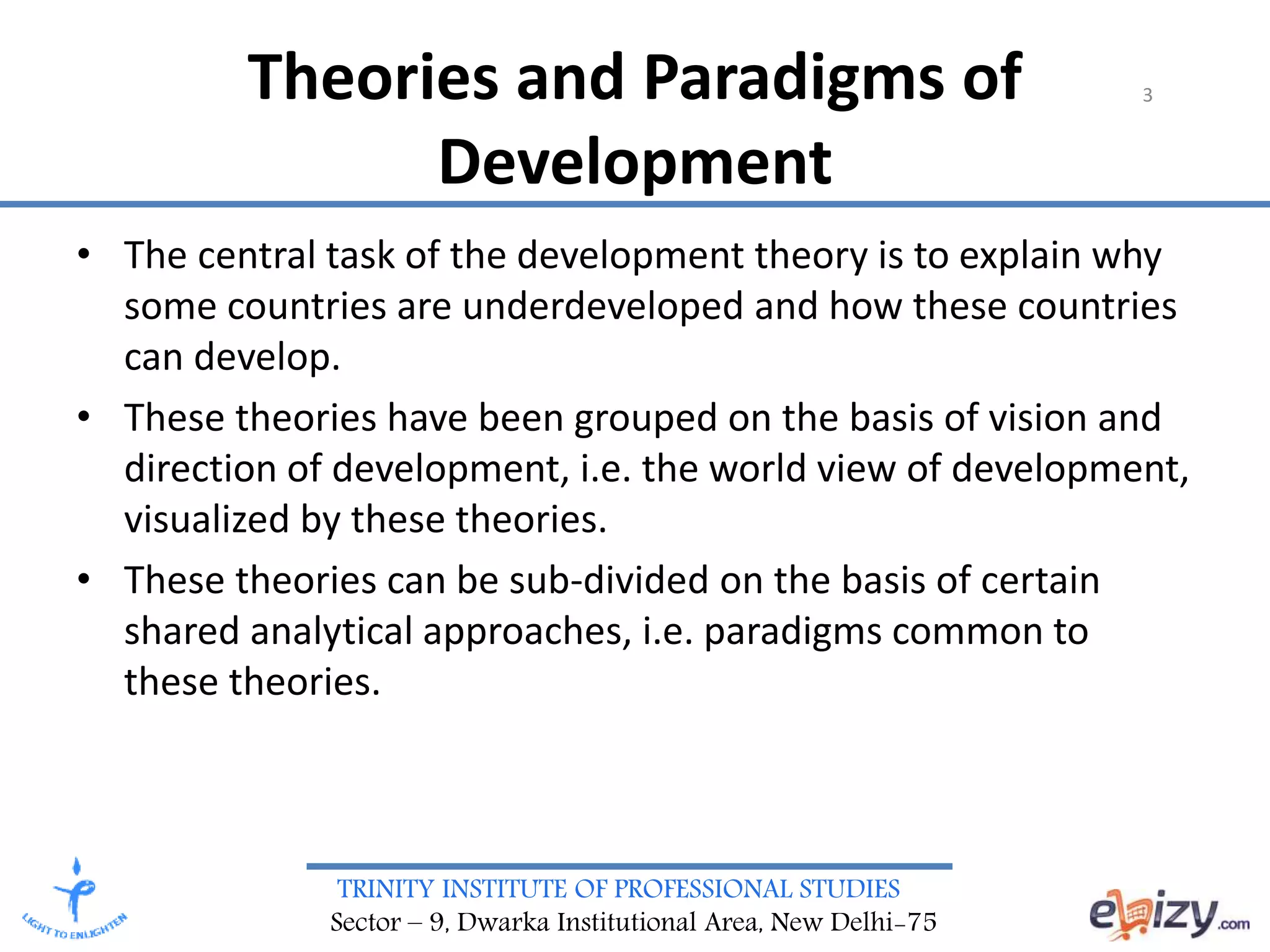 TRINITY INSTITUTE OF PROFESSIONAL STUDIES
Sector – 9, Dwarka Institutional Area, New Delhi-75
Theories and Paradigms of
Development
3
• The central task of the development theory is to explain why
some countries are underdeveloped and how these countries
can develop.
• These theories have been grouped on the basis of vision and
direction of development, i.e. the world view of development,
visualized by these theories.
• These theories can be sub-divided on the basis of certain
shared analytical approaches, i.e. paradigms common to
these theories.
 