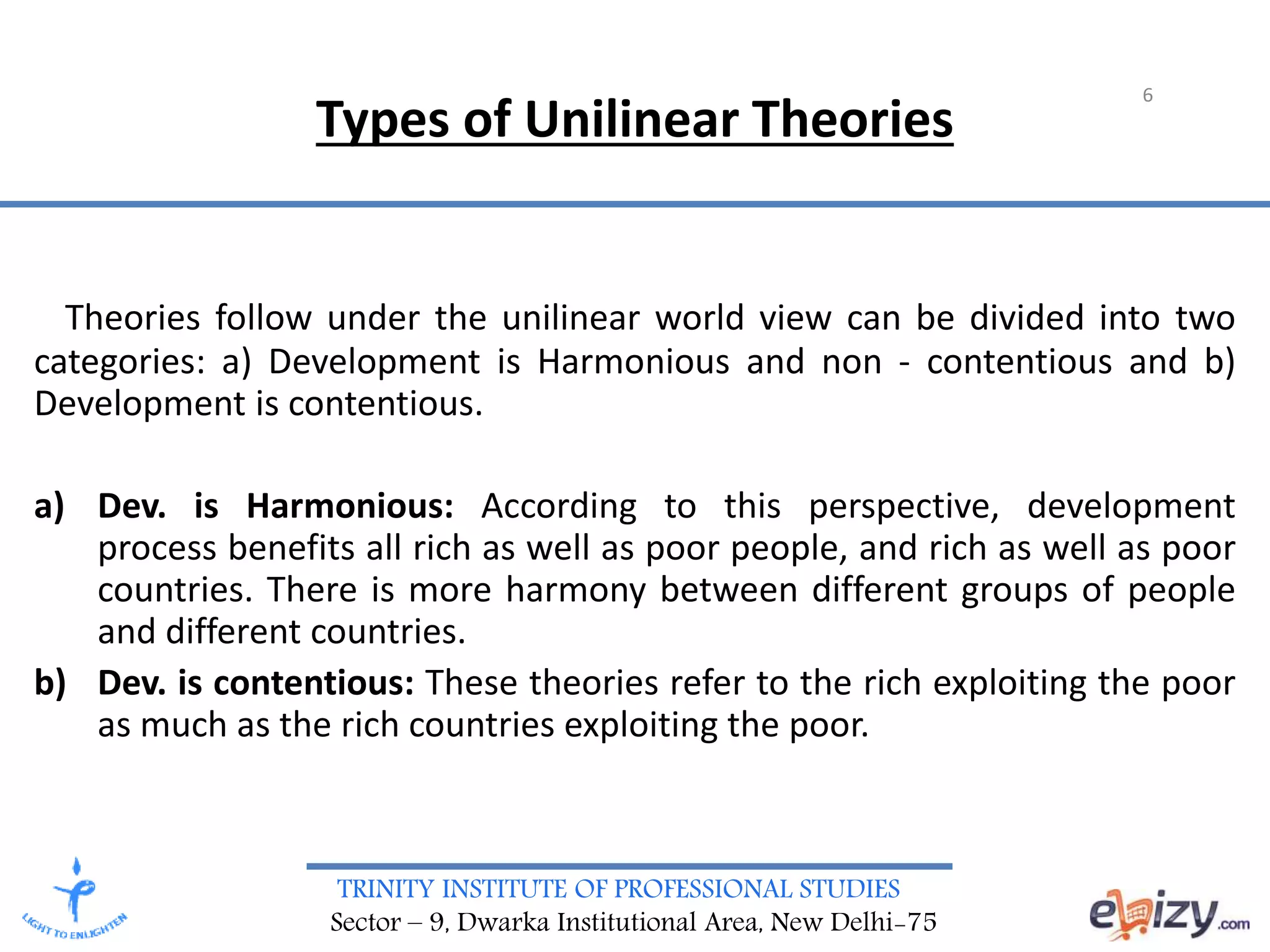 TRINITY INSTITUTE OF PROFESSIONAL STUDIES
Sector – 9, Dwarka Institutional Area, New Delhi-75
Types of Unilinear Theories
Theories follow under the unilinear world view can be divided into two
categories: a) Development is Harmonious and non - contentious and b)
Development is contentious.
a) Dev. is Harmonious: According to this perspective, development
process benefits all rich as well as poor people, and rich as well as poor
countries. There is more harmony between different groups of people
and different countries.
b) Dev. is contentious: These theories refer to the rich exploiting the poor
as much as the rich countries exploiting the poor.
6
 