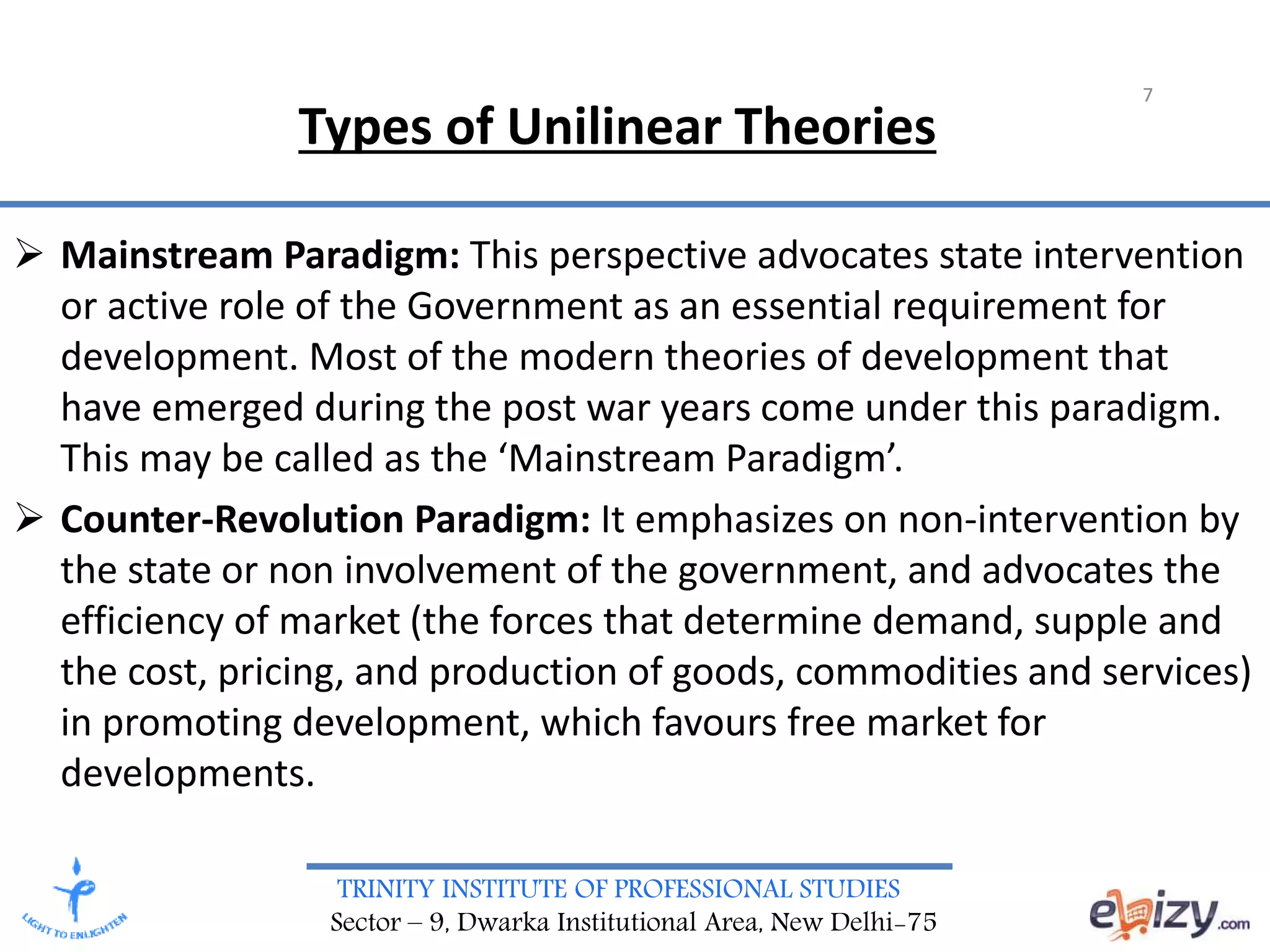 TRINITY INSTITUTE OF PROFESSIONAL STUDIES
Sector – 9, Dwarka Institutional Area, New Delhi-75
 Mainstream Paradigm: This perspective advocates state intervention
or active role of the Government as an essential requirement for
development. Most of the modern theories of development that
have emerged during the post war years come under this paradigm.
This may be called as the ‘Mainstream Paradigm’.
 Counter-Revolution Paradigm: It emphasizes on non-intervention by
the state or non involvement of the government, and advocates the
efficiency of market (the forces that determine demand, supple and
the cost, pricing, and production of goods, commodities and services)
in promoting development, which favours free market for
developments.
7
Types of Unilinear Theories
 