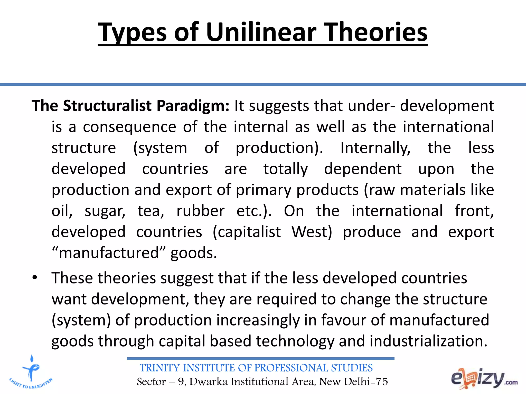 TRINITY INSTITUTE OF PROFESSIONAL STUDIES
Sector – 9, Dwarka Institutional Area, New Delhi-75
Types of Unilinear Theories
The Structuralist Paradigm: It suggests that under- development
is a consequence of the internal as well as the international
structure (system of production). Internally, the less
developed countries are totally dependent upon the
production and export of primary products (raw materials like
oil, sugar, tea, rubber etc.). On the international front,
developed countries (capitalist West) produce and export
“manufactured” goods.
• These theories suggest that if the less developed countries
want development, they are required to change the structure
(system) of production increasingly in favour of manufactured
goods through capital based technology and industrialization.
 