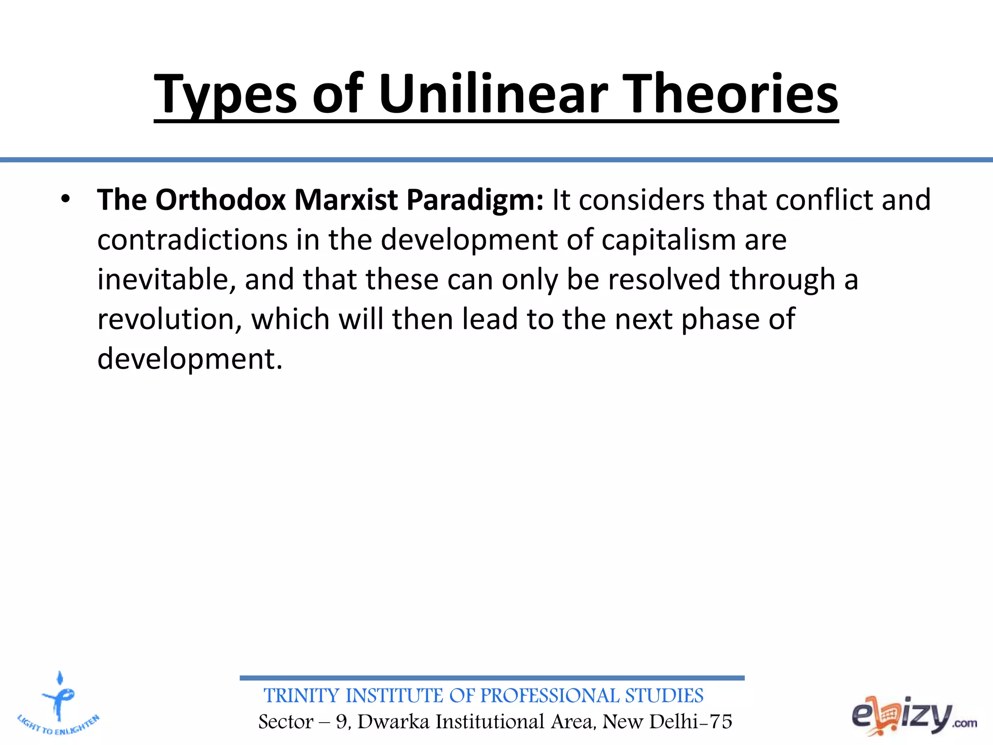 TRINITY INSTITUTE OF PROFESSIONAL STUDIES
Sector – 9, Dwarka Institutional Area, New Delhi-75
Types of Unilinear Theories
• The Orthodox Marxist Paradigm: It considers that conflict and
contradictions in the development of capitalism are
inevitable, and that these can only be resolved through a
revolution, which will then lead to the next phase of
development.
 