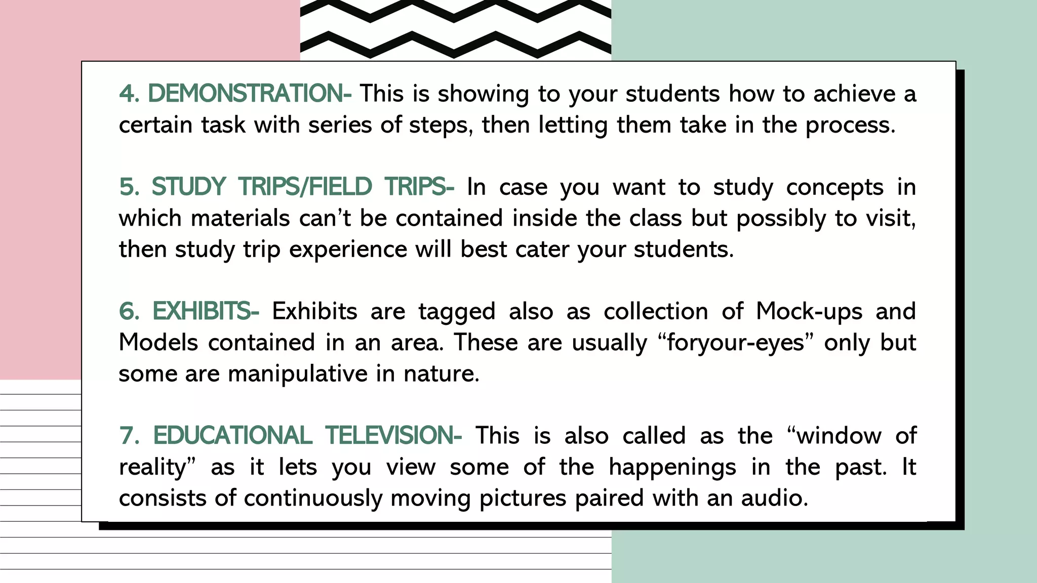 4. DEMONSTRATION- This is showing to your students how to achieve a
certain task with series of steps, then letting them take in the process.
5. STUDY TRIPS/FIELD TRIPS- In case you want to study concepts in
which materials can’t be contained inside the class but possibly to visit,
then study trip experience will best cater your students.
6. EXHIBITS- Exhibits are tagged also as collection of Mock-ups and
Models contained in an area. These are usually “foryour-eyes” only but
some are manipulative in nature.
7. EDUCATIONAL TELEVISION- This is also called as the “window of
reality” as it lets you view some of the happenings in the past. It
consists of continuously moving pictures paired with an audio.
 
