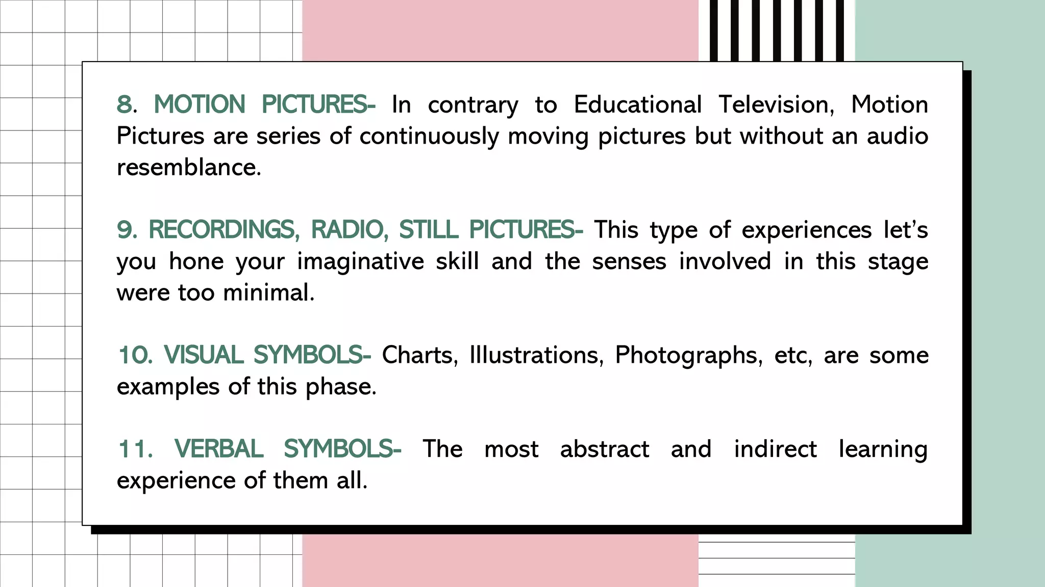 8. MOTION PICTURES- In contrary to Educational Television, Motion
Pictures are series of continuously moving pictures but without an audio
resemblance.
9. RECORDINGS, RADIO, STILL PICTURES- This type of experiences let’s
you hone your imaginative skill and the senses involved in this stage
were too minimal.
10. VISUAL SYMBOLS- Charts, Illustrations, Photographs, etc, are some
examples of this phase.
11. VERBAL SYMBOLS- The most abstract and indirect learning
experience of them all.
 