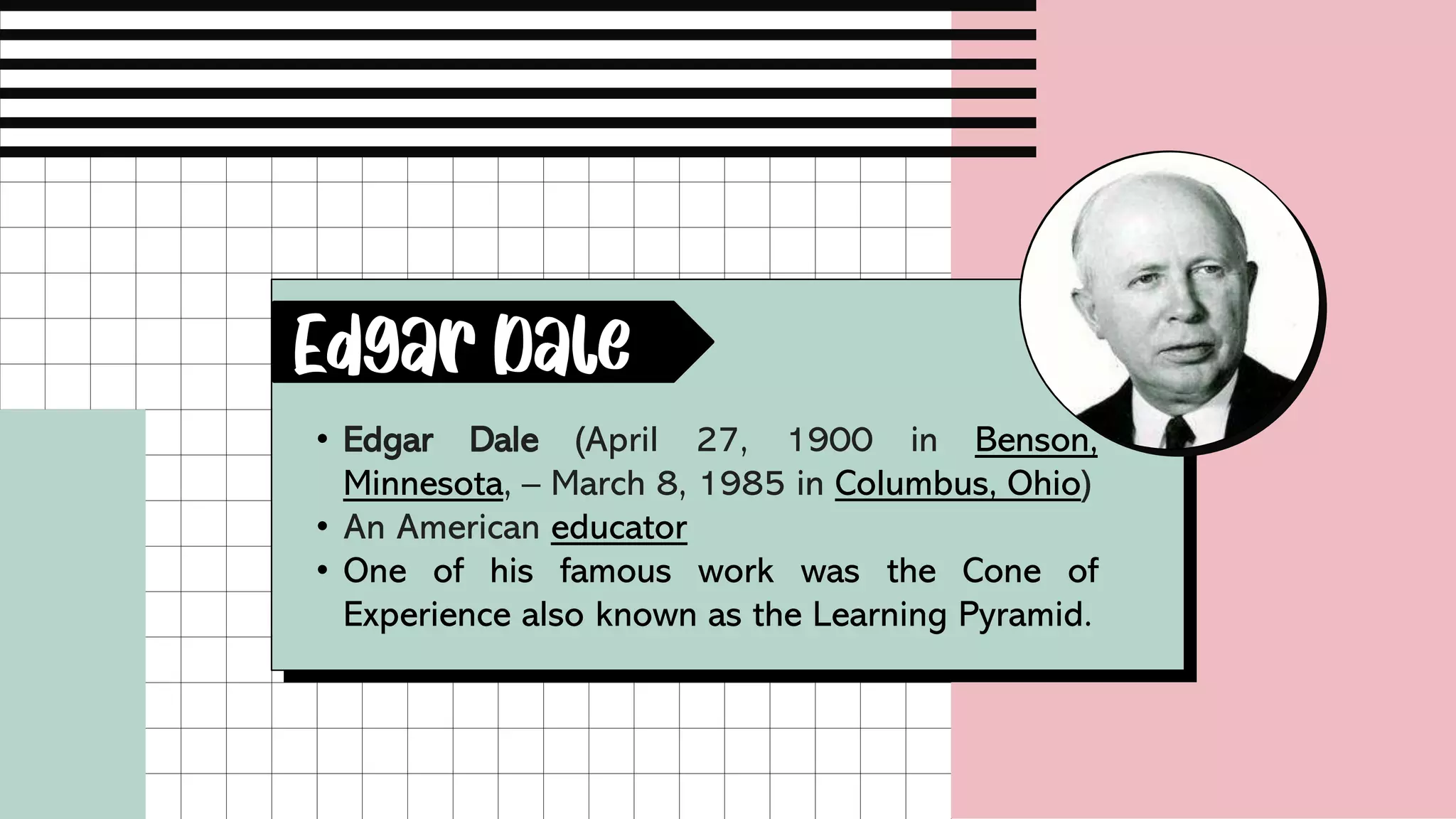 • Edgar Dale (April 27, 1900 in Benson,
Minnesota, – March 8, 1985 in Columbus, Ohio)
• An American educator
• One of his famous work was the Cone of
Experience also known as the Learning Pyramid.
Edgar Dale
 