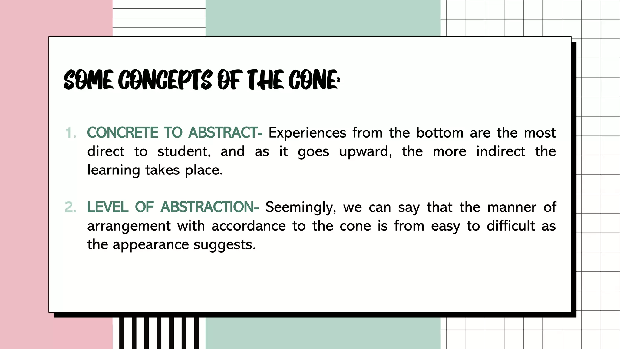 SOME CONCEPTS OF THE CONE:
1. CONCRETE TO ABSTRACT- Experiences from the bottom are the most
direct to student, and as it goes upward, the more indirect the
learning takes place.
2. LEVEL OF ABSTRACTION- Seemingly, we can say that the manner of
arrangement with accordance to the cone is from easy to difficult as
the appearance suggests.
 