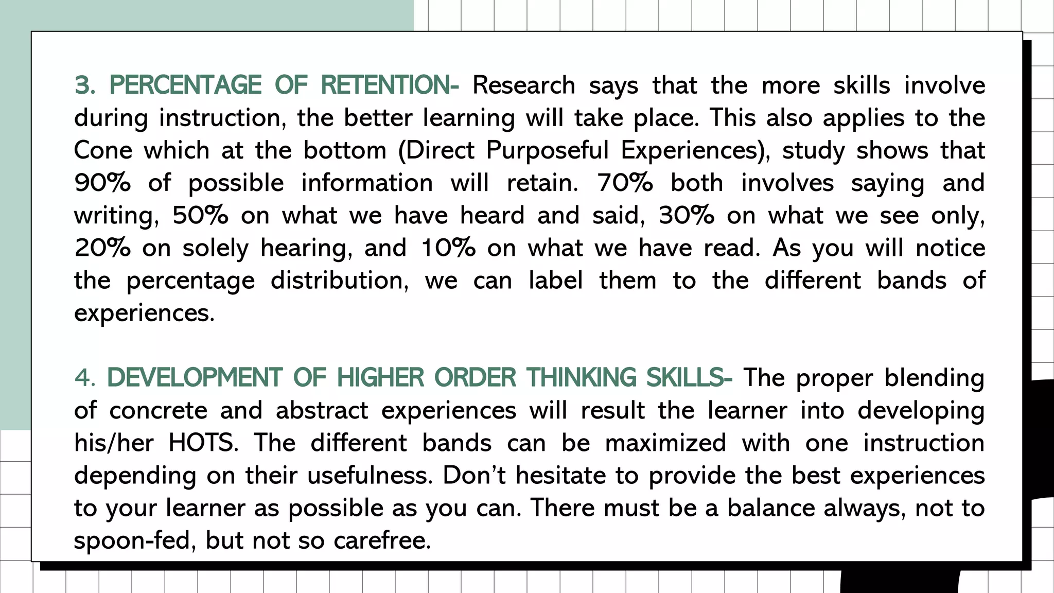 3. PERCENTAGE OF RETENTION- Research says that the more skills involve
during instruction, the better learning will take place. This also applies to the
Cone which at the bottom (Direct Purposeful Experiences), study shows that
90% of possible information will retain. 70% both involves saying and
writing, 50% on what we have heard and said, 30% on what we see only,
20% on solely hearing, and 10% on what we have read. As you will notice
the percentage distribution, we can label them to the different bands of
experiences.
4. DEVELOPMENT OF HIGHER ORDER THINKING SKILLS- The proper blending
of concrete and abstract experiences will result the learner into developing
his/her HOTS. The different bands can be maximized with one instruction
depending on their usefulness. Don’t hesitate to provide the best experiences
to your learner as possible as you can. There must be a balance always, not to
spoon-fed, but not so carefree.
 