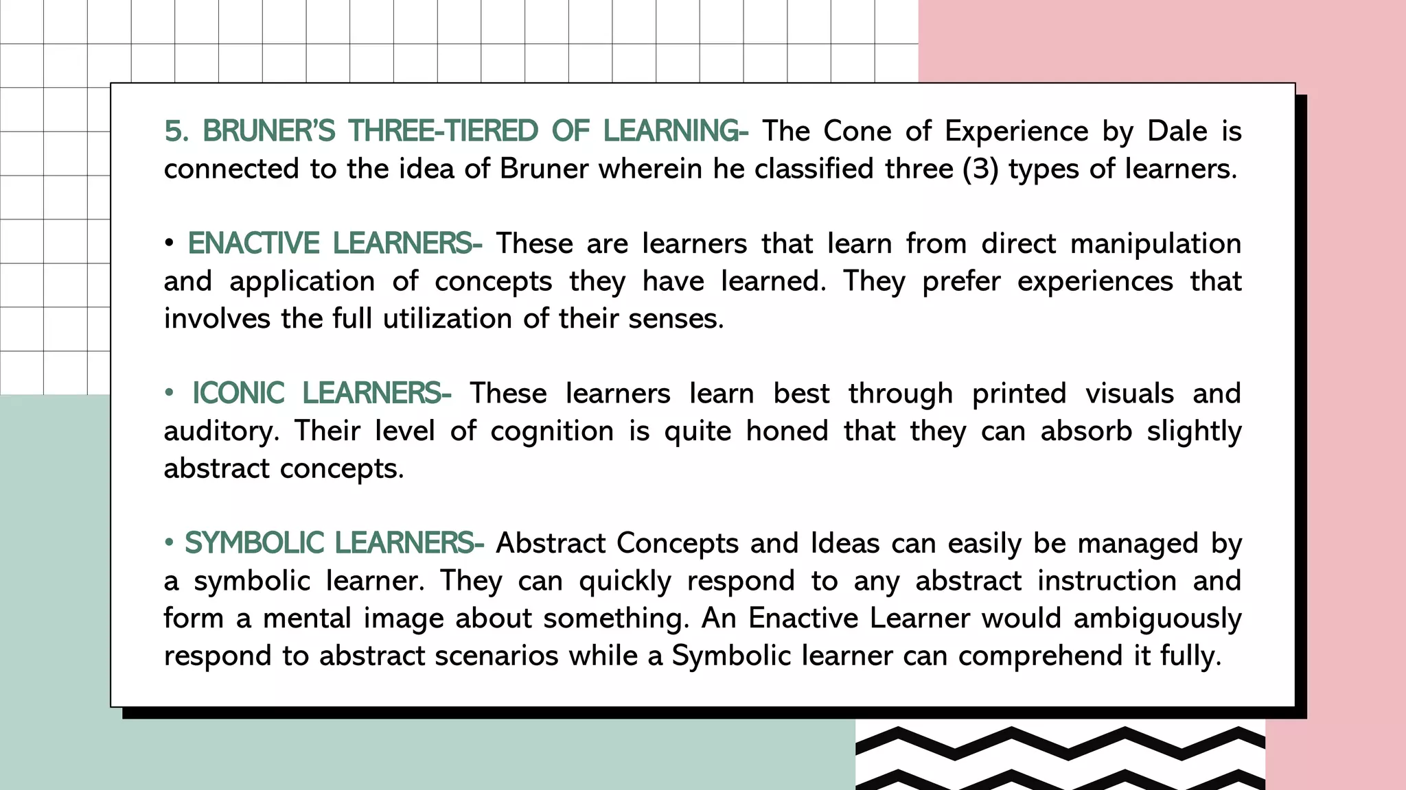 5. BRUNER’S THREE-TIERED OF LEARNING- The Cone of Experience by Dale is
connected to the idea of Bruner wherein he classified three (3) types of learners.
• ENACTIVE LEARNERS- These are learners that learn from direct manipulation
and application of concepts they have learned. They prefer experiences that
involves the full utilization of their senses.
• ICONIC LEARNERS- These learners learn best through printed visuals and
auditory. Their level of cognition is quite honed that they can absorb slightly
abstract concepts.
• SYMBOLIC LEARNERS- Abstract Concepts and Ideas can easily be managed by
a symbolic learner. They can quickly respond to any abstract instruction and
form a mental image about something. An Enactive Learner would ambiguously
respond to abstract scenarios while a Symbolic learner can comprehend it fully.
 