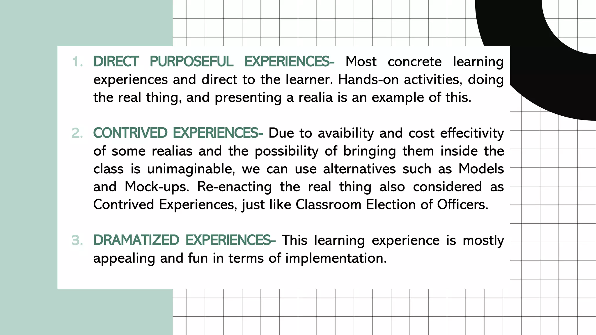 1. DIRECT PURPOSEFUL EXPERIENCES- Most concrete learning
experiences and direct to the learner. Hands-on activities, doing
the real thing, and presenting a realia is an example of this.
2. CONTRIVED EXPERIENCES- Due to avaibility and cost effecitivity
of some realias and the possibility of bringing them inside the
class is unimaginable, we can use alternatives such as Models
and Mock-ups. Re-enacting the real thing also considered as
Contrived Experiences, just like Classroom Election of Officers.
3. DRAMATIZED EXPERIENCES- This learning experience is mostly
appealing and fun in terms of implementation.
 